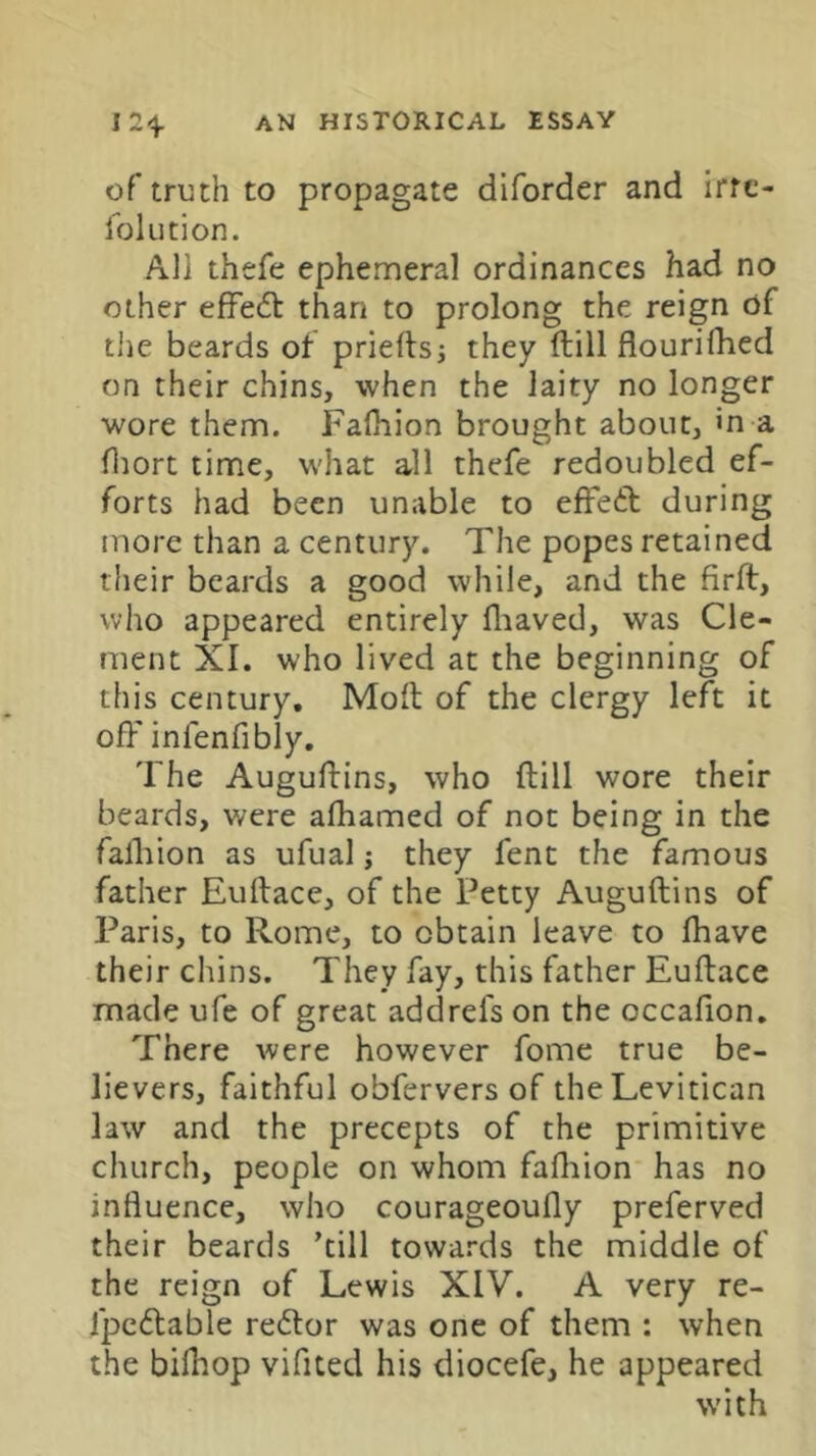 of troth to propagate diforder and irfc- lolution. All thefe ephemeral ordinances had no other effe61: than to prolong the reign of tiie beards of prieftsj they ftill flourifhed on their chins, when the laity no longer wore them. Falhion brought about, m a fliort time, what all thefe redoubled ef- forts had been unable to effeft during more than a century. The popes retained their beards a good while, and the firft, who appeared entirely fliaved, was Cle- ment XI. who lived at the beginning of this century. Molt of the clergy left it off infenfibly. The Auguflins, who ftill wore their beards, were afliamed of not being in the falliion as ufual j they fent the famous father Euftace, of the Petty Auguftins of Paris, to Rome, to obtain leave to (have their chins. They fay, this father Euftace made ufe of great addrefs on the occafion. There were however fome true be- lievers, faithful obfervers of theLevitican law and the precepts of the primitive church, people on whom falliion has no influence, who courageoufly preferved their beards ’till towards the middle of the reign of Lewis XIV. A very re- fpedtable redtor was one of them : when the bilhop vifited his diocefe, he appeared with