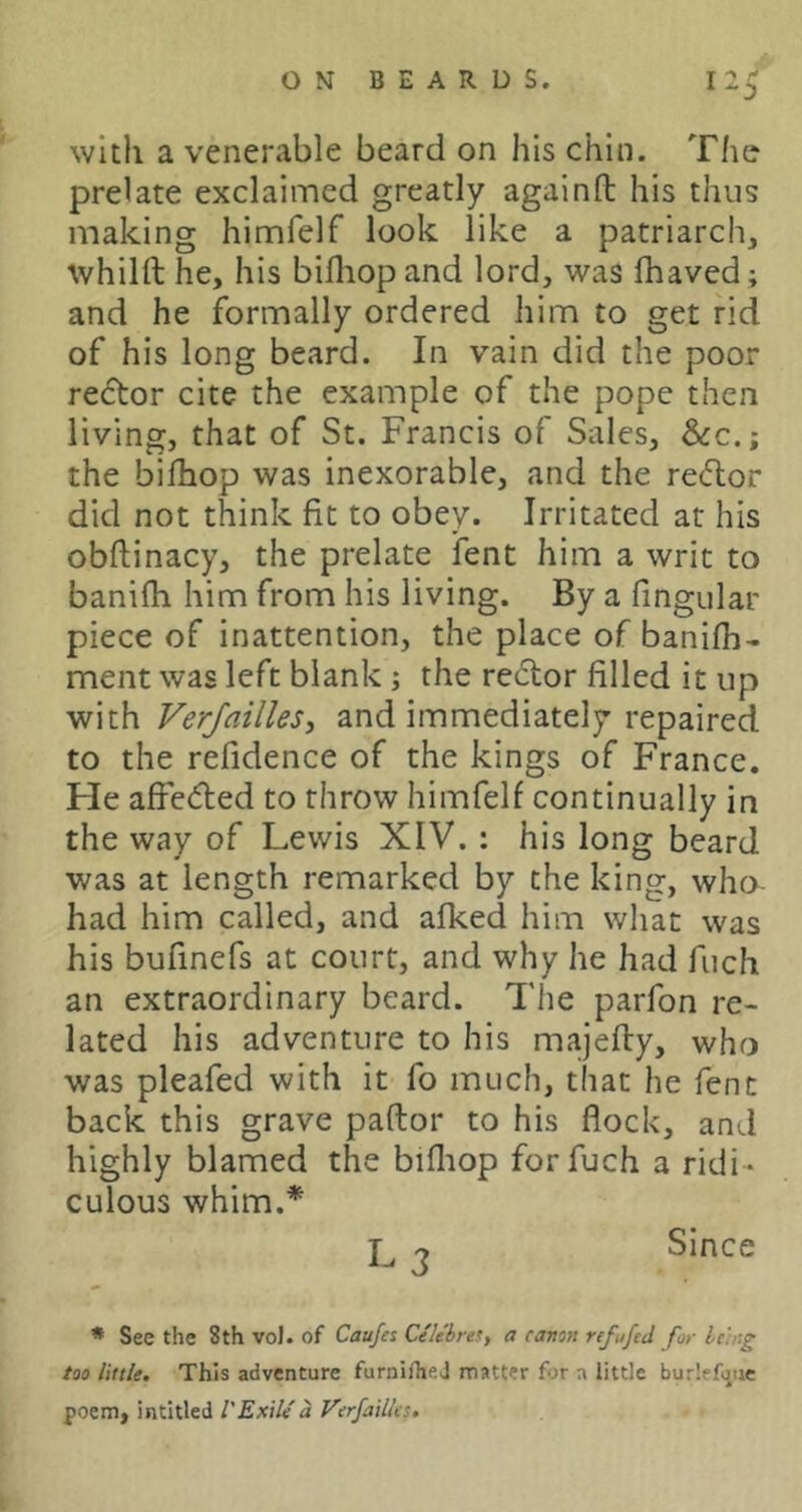 with a venerable beard on his chin. The prelate exclaimed greatly againfl: his thus making himfelf look like a patriarch, whilft he, his billiop and lord, was fhaved; and he formally ordered him to get rid of his long beard. In vain did the poor redtor cite the example of the pope then living, that of St. Francis of Sales, &:c.; the bifhop was inexorable, and the redor did not think fit to obey. Irritated at his obftinacy, the prelate fent him a writ to banifh him from his living. By a fingular piece of inattention, the place of banifii- ment was left blank; the rector filled it up with Verfailles, and immediately repaired to the refidence of the kings of France. He affeded to throw himfelf continually in the way of Lewis XIV. : his long beard was at length remarked by the king, who- had him called, and afked him what was his bufinefs at court, and why he had fuch an extraordinary beard. The parfon re- lated his adventure to his majefty, who was pleafed with it fo much, that he fent back this grave paftor to his flock, and highly blamed the bifliop for fuch a ridi- culous whim.* 2 Since * See the 8th vo). of Caufes Celebres, a canott refufed for Icing too little. This adventure furnifhej matter for a little burlefoue poem, intitled VExile d Verfailles.