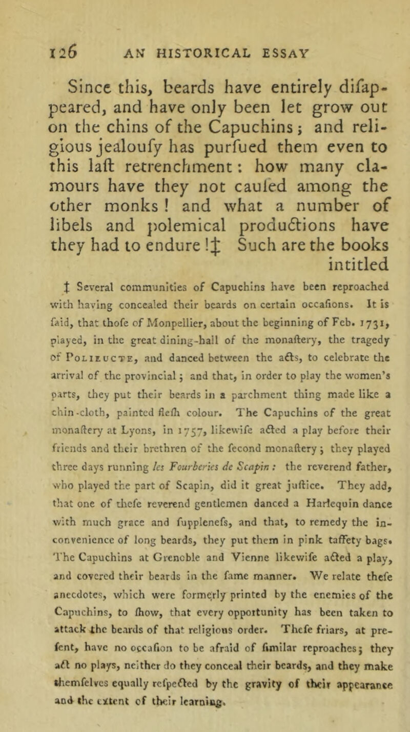 Since this, beards have entirely difap- peared, and have only been let grow out on the chins of the Capuchins j and reli- gious jealoufy has purfued them even to this laft retrenchment: how many cla- mours have they not cauied among the other monks ! and what a number of libels and })olemical produftions have they had to endure ! J Such are the books intitled J Several communities of Capuchins have been reproached with having concealed their beards on certain occaftons. It is faid, that thofe of Monpellier, about the beginning of Feb. 1731, played, in the great dining-hail of the monaftery, the tragedy of PoLiEucTE, and danced between the afts, to celebrate the arrival of the provincial; and that, in order to play the women’s parts, they put their beards in a parchment thing made like a chin-cloth, painted flelh colour. The Capuchins of the great monaftery at Lyons, in 1757, likewife adled a play before their friends and their brethren of the fecond monaftery j they played three days running let Fourberies de Scafin ; the reverend father, who played the part of Scapin, did it great juftice. They add, that one of tliefe reverend gentlemen danced a Harlequin dance with much grace and fupplenefs, and that, to remedy the in- convenience of long beards, they put them in pink taffety bags* The Capuchins at Grenoble and Vienne likewife adled a play, and covered their beards in the fame manner. We relate thefe anecdotes, which were forme;rly printed by the enemies of the Capuchins, to Ihow, that every opportunity has been taken to attack the beards of that religious order. Thefe friars, at pre- fent, have no occafion to be afraid of fimilar reproaches; they aft no plays, neither do they conceal their beards, and they make themfelves equally refpefled by the gravity of their appearance and the cEtrnt of their learnins.