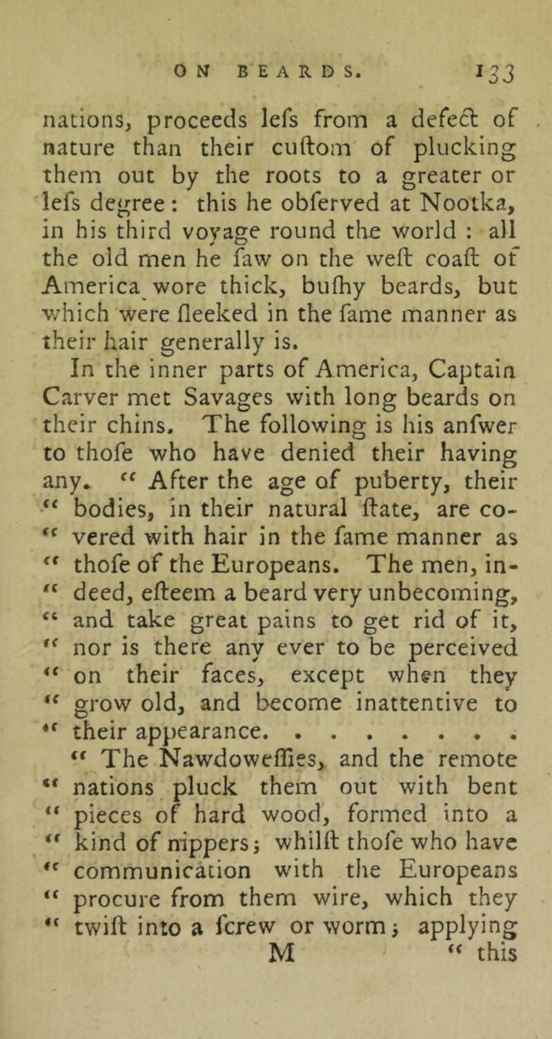 nations, proceeds lefs from a defect of nature than their cuftom of plucking them out by the roots to a greater or lefs degree: this he obferved at Nootka, in his third vovage round the world : all the old men he faw on the weft coaft of America wore thick, bufhy beards, but which were fleeked in the fame manner as their hair generally is. In the inner parts of America, Captain Carver met Savages with long beards on their chins. The following is his anfwer to thofe who have denied their having any. After the age of puberty, their “ bodies, in their natural ftate, are co- “ vered with hair in the fame manner as thofe of the Europeans. The men, in- “ deed, efteem a beard very unbecoming, “ and take great pains to get rid of it, nor is there any ever to be perceived “ on their faces, except whfn they grow old, and become inattentive to ** their appearance “ The NawdowefTies, and the remote ** nations pluck them out with bent “ pieces of hard wood, formed into a “ kind of nippers i whilft thofe who have communication with the Europeans “ procure from them wire, which they twift into a ferew or wormi applying M this