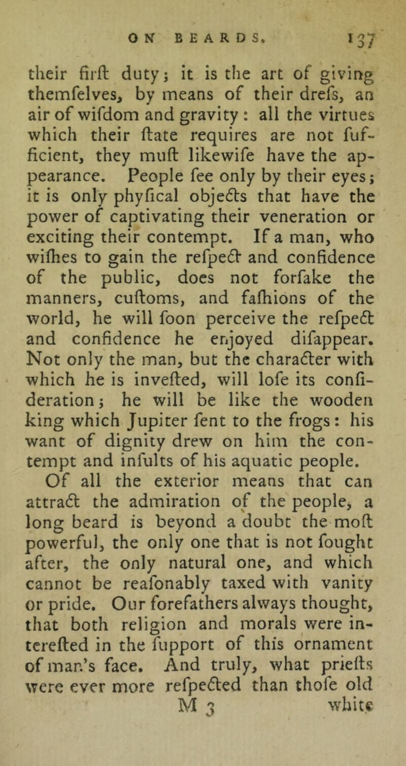 their firft duty; it is the art of giving themfelves, by means of their drefs, an air of wifdom and gravity : all the virtues which their ftate requires are not fuf- ficient, they muft likewife have the ap- pearance. People fee only by their eyes; it is only phyfical objects that have the power of captivating their veneration or exciting their contempt. If a man, who wiflies to gain the refpefV and confidence of the public, docs not forfake the manners, cuftoms, and fafhions of the world, he will foon perceive the refpeft and confidence he enjoyed difappear. Not only the man, but the character with which he is invefted, will lofe its confi- deration j he will be like the wooden king which Jupiter fent to the frogs: his want of dignity drew on him the con- tempt and infults of his aquatic people. Of all the exterior means that can attradl the admiration of the peoplCj a long beard is beyond a doubt the mod powerful, the only one that is not fought after, the only natural one, and which cannot be reafonably taxed with vanity or pride. Our forefathers always thought, that both religion and morals were in- terefted in the fupport of this ornament of man’s face. And truly, what prieits were ever more refpefted than thofe old M 3 white