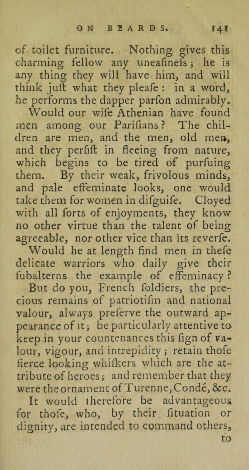 of toilet furniture. Nothing gives this charming fellow any uneafinefs j he is any thing they will have him, and will think juft what they pleafe : in a word, he performs the dapper parfon admirably. Would our wife Athenian have found men among our Parifians ? The chil- dren are men, and the men, old men, and they perfift in fleeing from nature, which begins to be tired of purfuing them. By their weak, frivolous minds, and pale efleminate looks, one would take them for women in difguife. Cloyed with all forts of enjoyments, they know no other virtue than the talent of being agreeable, nor other vice than its reverfe. Would he at length find men in thefe delicate warriors who daily give their fubalterns the example of effeminacy ? But do you, French foldiers, the pre- cious remains of patriotifm and national valour, always preferve the outward ap- pearance of It; be particularly attentive to keep in your countenances this fign of va- lour, vigour, and intrepidity; retain thofe fierce looking whifkers which are the at- tribute of heroes; and remember that they were the ornament of Turenne,Conde, &c. It would therefore be advantageous for thofe, who, by their fituation or dignity, are intended to command others, to