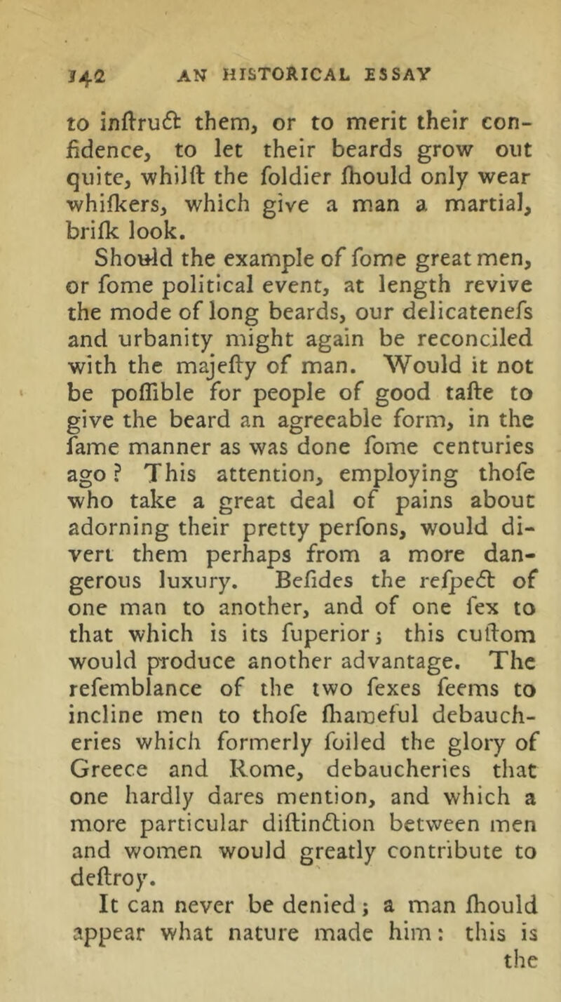 to inftruft them, or to merit their con- fidence, to let their beards grow out quite, whilft the foldier Ihould only wear whilkers, which give a man a martial, brifk look. Should the example of fome great men, or fome political event, at length revive the mode of long beards, our delicatenefs and urbanity might again be reconciled with the majefty of man. Would it not be poflible for people of good tafte to give the beard an agreeable form, in the fame manner as was done fome centuries ago ? This attention, employing thofe who take a great deal of pains about adorning their pretty perfons, would di- vert them perhaps from a more dan- gerous luxury. Befides the rcfpefb of one man to another, and of one fex to that which is its fuperior i this cutlom would pToduce another advantage. The refemblance of the two fexes feems to incline men to thofe fliameful debauch- eries which formerly foiled the glory of Greece and Rome, debaucheries that one hardly dares mention, and which a more particular diftindlion between men and women would greatly contribute to deftroy. It can never be denied; a man fhould appear what nature made him: this is the