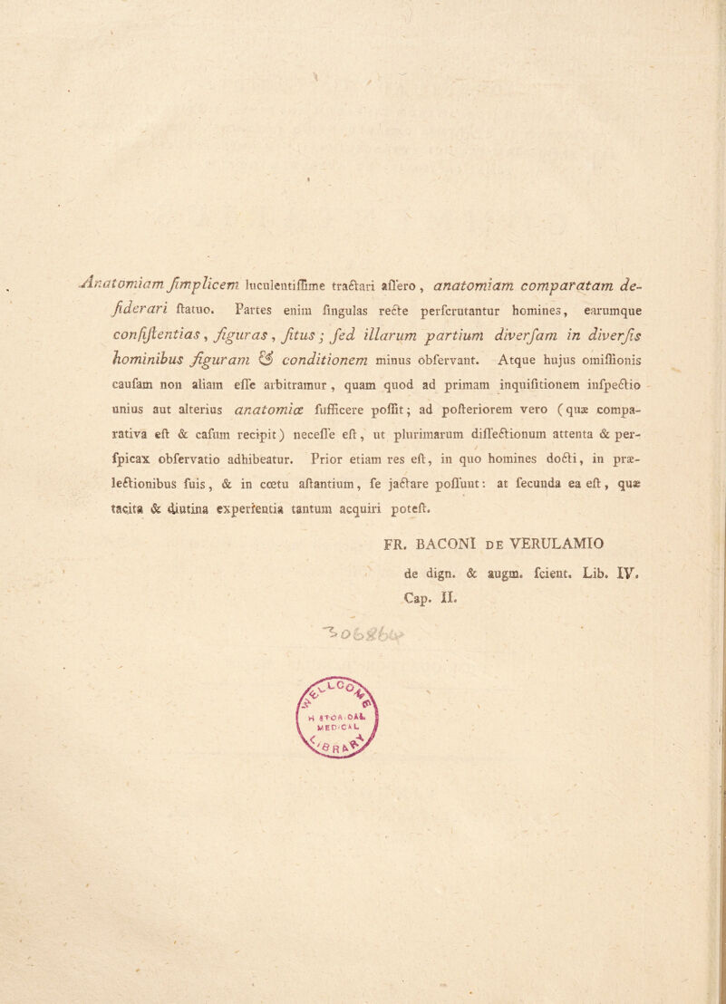 jlnaiomiam fimplicem JuculentifTime tranari affero , anatomiarn comparatam de- /iderari ftatuo. Partes enim fingulas recle perfcrutantur homines, earumque confifientias, figuras , fitus ; Jed illarum partiunt diverfam in diverfis hominibus figuram & conditionem minus obfervant. Atque hujus omiftionis caufam non aliam effe arbitramur, quam quod ad primam inquifitionem infpe&io unius aut alterius anatomice fufficere poffit; ad pofteriorem vero (quse compa- rativa eft & cafum recipit) neceffe eft, ut plurimarum diffe£tionum attenta & per- ' • ' ' “ / fpicax obfervatio adhibeatur. Prior etiam res eft, in quo homines do6ti, in prae- lectionibus fuis, & in coetu a liantium, fe jaCtare poffunt: at fecunda ea eft, quas tacita dt diutina experientia tantum acquiri poteft» FR® BACONI de VERULAMIO de digm Sc augm* fcient* Lib® IV* Cap» II®