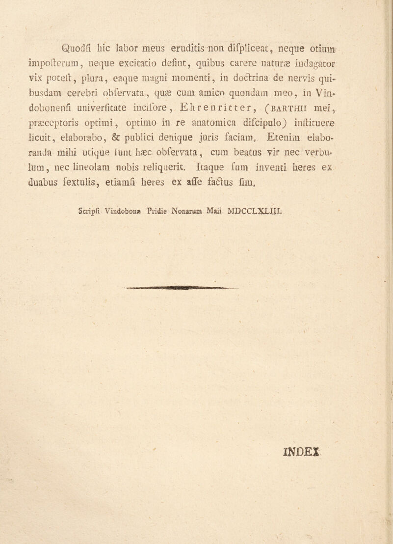 ■ Quod fi hic labor meus eruditis non dilpliceat, neque otium impoiterum, neque excitatio defmt, quibus carere natur® indagator vix poteft, plura, e a que magni momenti, in doctrina de nervis qui- busdam cerebri obfervata, qu® cum amico quondam meo, in Vin* % dobonenfi univerlitate incifore , Ehrenritter, ( barthii mei, praeceptoris optimi, optimo in re anatomica difcipulo) inilituere licuit, elaborabo, & publici denique juris faciam. Etenim elabo- randa mihi utique iunt haec obfervata, cum beatus vir nec verbu- lum, nec lineolam nobis reliquerit. Itaque fum inventi heres ex duabus fextulis, etiamfi heres ex afle factus fim, Scripfi Vindobona Pridie Nonarum Mali MBCCLXLIIJ; «A» INDEX \ A I