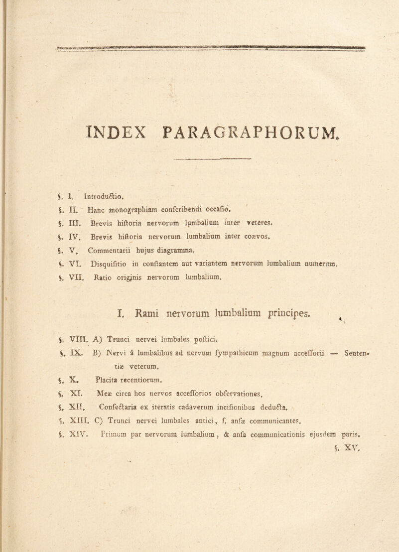 / INDEX PARAGRAPHORUM. §. I. Intro duplio. §, II, Hanc monographiam confcribendi occafid, §. III. Brevis hi fi ori a nervorum lumbalium inter veteres, §. IV. Brevis hiftoria nervorum lumbalium inter coaevos. §. V* Commentarii hujus diagramma, $, VI. Disquifitio in conflantem aut variantem nervorum lumbalium numerum, $, VII, Ratio origanis nervorum lumbalium. I. Rami nervorum lumbalium principes. 4 ’■ ] '  ' I $, VIII. A) Trunci nervei lumbales pollici. IX, B) Nervi a lumbalibus ad nervum fympathicmn magnum acceffoni — Senten- tiae veterum, X» Placita recentiorum. XL Meae circa hos nervos acceflbrios obfervationes, §* XH, Confe&aria ex iteratis cadaverum incifionibus dedu6ls, §. XII f. C) Trunci nervei lumbales antici, f, anfae communicantes. XIV. Primum par nervorum lumbalium ? & anfa communicationis ejusdem paris, i XV,