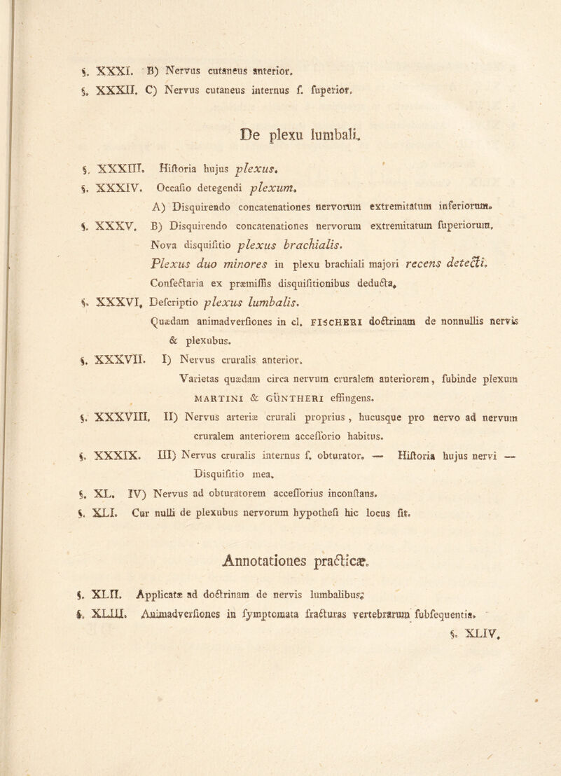 $. XXXI. B) Nervus cutaneus anterior» XXXII» C) Nervus cutaneus internus f. fuperio?» / De plexu lumbali, §. XXXIII. Hiftoria hujus plexus* §. XXXIV. Occafio detegendi plexum. A) Disquirendo concatenationes nervorum extremitatum inferiorum* $» XXXV. B) Disquirendo concatenationes nervorum extremitatum fuperiorum. Nova disquifitio plexus brachialis. Plexus duo minores in plexu brachiali majori recens detecti» Confe£taria ex prsemiffis disquifitionibus dedu6ta* XXXVX, Defcriptio plexus lumbalis. Qu*dam animadverfiones in cl. FISCHKRX doctrinam de nonnullis nervis & plexubus» §, XXXVII» I) Nervus cruralis anterior» Varietas quadam circa nervum cruralem anteriorem, fubinde plexum MARTINI & GUNTHERI effingens. §. XXXVIII» II) Nervus arteria crurali proprius , hucusque pro nervo ad nervum cruralem anteriorem accefforio habitus. XXXIX» III) Nervus cruralis internus f. obturator* — Hiftona hujus nervi — Disquifitio mea» §. XL. IV) Nervus ad obturatorem accefforius Inconftans» XLL Cur nuUi de plexubus nervorum hypothefi hic locus fit. Annotationes pra&icae, S. XLn. Applicat® ad doftrinam de cervis lumbalibus; i, XLXU. Animadverfiones in fymptomata frafturas vertebrarum fubfequentia* S. XLiV,