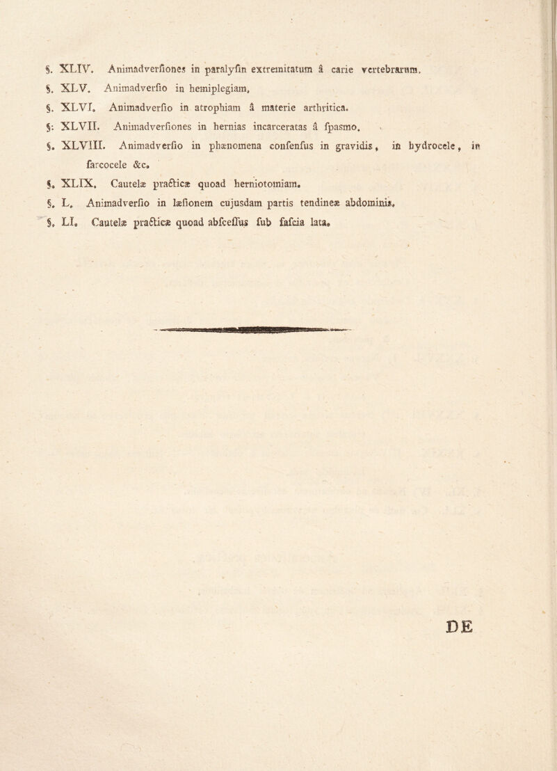 \ §. XLXV. Animadverfiones in paralyfin extremitatum I carie vertebrarum, §, XLV. AnimadveiTio in hemiplegiam, §. XLVL Animadverfio in atrophiam a materie arthritica» $: XLVII. AnimadveiTiones in hernias incarceratas a fpasmo, §» XLVIIL Animadverfio in phaenomena confenfus in gravidis * in hydrocele 9 in farcocele &c9 §« XLXX. Cautelae pra&icae quoad herniotomiam. §, L* Animadverfio in laefionem cujusdam partis tendineae abdominis* §♦ LI. Cautelae pra&ie» quoad abfcefTus fub fafda lata®