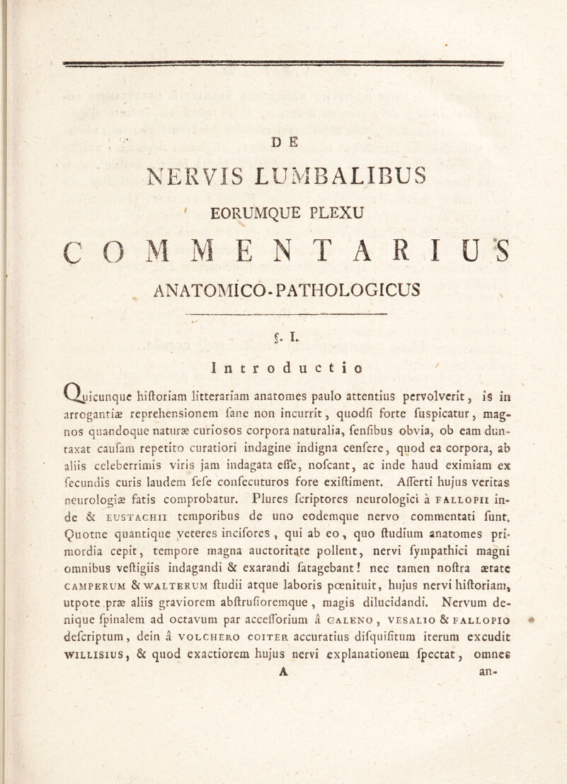 NERVIS LUMBALIBUS ' EORUMQUE PLEXU C O M M E N T A R I U S ANATOMICO. PATHOLOGICUS s • — ' s % * b L Introductio Quicunque hiftoriam litterariam anatomes paulo attentius pervolverit, is in arrogantiae reprehensionem fane non incurrit, quodfi forte fuspicatur, mag- nos quandoque naturae curiosos corpora naturalia, fenfibus obvia, ob eam dun~ taxat caufam repetito curatiori indagine indigna cenfere, quod ea corpora, ab aliis celeberrimis viris jam indagata efife, nofcant, ac inde haud eximiam ex fecundis curis laudem fefe confecuturos fore exiftiment, A (Terti hujus veritas neurologiae fatis comprobatur, Plures fcriptores neurologici a fallopii in- de & eustachii temporibus de uno eodemque nervo commentati funt, Quotne quantique veteres incifores , qui ab eo, quo ftudium anatomes pri- mordia cepit, tempore magna auctoritate pollent, nervi fympathici magni omnibus veftigiis indagandi & exarandi fatagebant! nec tamen noftra aetate camperum &walterum ftudii atque laboris poenituit, hujus nervi hiftoriam* utpote.prae aliis graviorem abftrufioremque , magis dilucidandi. Nervum de- nique fpinalem ad octavum par accefforium a Galeno , vesalio & fallopio deferiptum, dein a volchepcO coiter accuratius difquifitum iterum excudit willisius | & quod exactiorem hujus nervi explanationem fpectat, omnes A an-