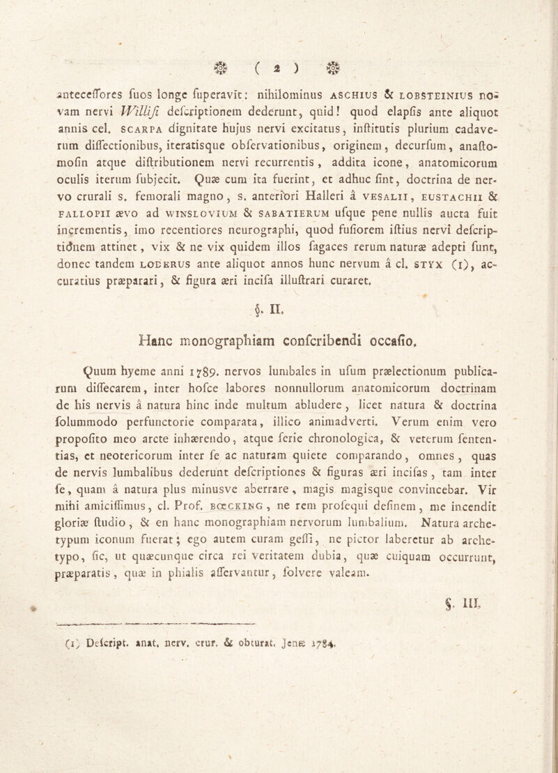 # ( 2 ) # anteceflbres fuos longe fuperavit: nihilominus aschius & lobsteinius no- vam nervi Willifi deferiptionem dederunt, quid! quod elapfis ante aliquot annis cel. scarpa dignitate hujus nervi excitatus, inhitutis plurium cadave- rum diffectionibus, iteratisque obfervationibus , originem, decurfum, ana (Io- nio fi n atque diftributionem nervi recurrentis , addita icone, anatomicorum oculis iterum fubjecit. Quse cum ita fuerint, et adhuc fint, doctrina de ner- vo crurali s, femorali magno, s. anteriori Halleri a vesalii, eustachii & fallo pii ctvo ad winsl o vium & sab atierum ufque pene nullis aucta fuit incrementis, imo recentiores neurographi, quod fufiorem iftius nervi deferip- tidnem attinet, vix & ne vix quidem illos fagaces rerum naturae adepti funt, donec tandem lodkrus ante aliquot annos hunc nervum a cl, styx (i), ac- curatius praeparari, & figura aeri incifa iiluftrari curaret, §, H. Hanc monographiam confcribendi occulo* Quum hyeme anni i 789. nervos lumbales in ufum praelectionum publica- rum diffecarem, inter hofce labores nonnullorum anatomicorum doctrinam de his nervis a natura hinc inde multum abludere , licet natura & doctrina folummodo perfunctorie comparata, illico animadverti. Verum enim vero propofito meo arcte inhaerendo, atque ferie chronologica, & veterum fenten- tias, ct neotericorum inter fe ac naturam quiete comparando, omnes , quas de nervis lumbalibus dederunt deferiptiones & figuras aeri incifas , tam inter fe, quam a natura plus minusve aberrare, magis magisque convincebar. Vir mihi amiciflimus, ch Prof. boccking , ne rem profequi definem, me incendit gloriae ftudio , & en hanc monographiam nervorum lumbalium. Natura arche- typum iconum fuerat; ego autem curam geili, ne pictor laberctur ab arche- typo, fic, ut quaecunque circa rei veritatem dubia, quae cuiquam occurrunt, praeparatis, quae in phialis affavantur, folvere valeam. $• ia (i> Deicript. anat, nerv. crur, & obturat, jene 17SV . . _ • - : ;•