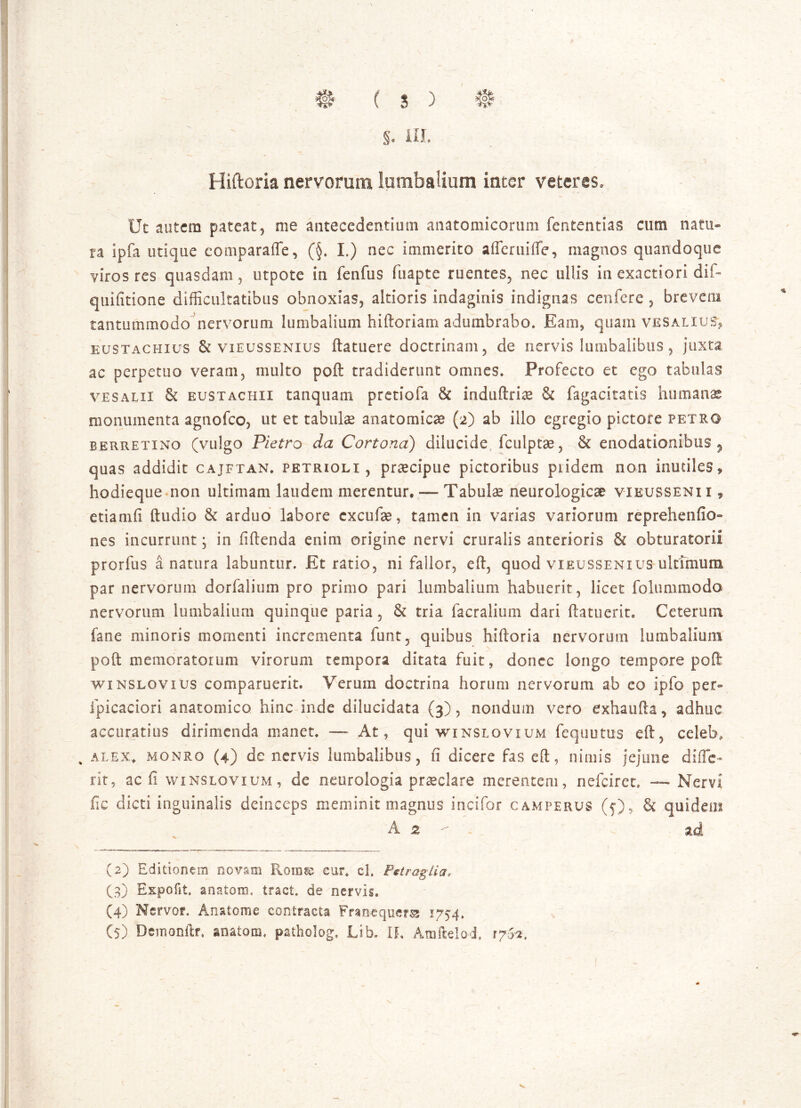 §. III. -T: •- V Hiftoria nervorum lumbalium inter veteres. Ut autem pateat, me antecedentium anatomicorum fententias cum natu- ra ipfa utique comparafte, (§. L) nec immerito afferuifte, magnos quandoque viros res quasdam, utpote in fenfus fuapte ruentes, nec ullis in exactiori dif- quifitione difficultatibus obnoxias, altioris indaginis indignas cenfere , brevem tantummodo nervorum lumbalium hiftoriam adumbrabo» Eam, quam vesaliusv eustachius & vieussenius ftatuere doctrinam, de nervis lumbalibus, juxta ac perpetuo veram, multo poft tradiderunt omnes» Profecto et ego tabulas vesalii St eustachii tanquam pretiofa St induftriee & fagacitatis humanas monumenta agnofco, ut et tabulae anatomicae (2) ab illo egregio pictore petro berretino (vulgo Pietro da Cortona) dilucide fculptae, St enodationibus , quas addidit cajftan. petrioli , praecipue pictoribus piidem non inutiles» hodieque non ultimam laudem merentur. — Tabulae neurologicae vieussenii 9 etiamfi ftudio St arduo labore cxcufae, tamen in varias variorum reprehendo- nes incurrunt; in fiftenda enim origine nervi cruralis anterioris & obturatorii prorfus a natura labuntur. Et ratio, ni fallor, eft, quod vieussenius ultimum par nervorum dorfalium pro primo pari lumbalium habuerit, licet folummodo nervorum lumbalium quinque paria, St tria facralium dari (latuerit. Ceterum fane minoris momenti incrementa funt? quibus hiftoria nervorum lumbalium poft memoratorum virorum tempora ditata fuit, donec longo tempore poft winslovius comparuerit» Verum doctrina horum nervorum ab eo ipfo per- fpicaciori anatomico hinc inde dilucidata (3), nondum vero exhaufta, adhuc accuratius dirimenda manet. — At, qui winslovium fequutus eft, celeb, % alex, monro (4) de nervis lumbalibus, fi dicere fas eft, nimis jejune difle- rit, ac fi winslovium, de neurologia praeclare merentem, nefeiret» — Nervi fic dicti inguinalis deinceps meminit magnus incifor camperus (5), St quideui A 2 - . ad (2) Editionem novam Rorase cur, cl. Pttraglia* (3) Expofit. anatoni, tract. de nervis. (4) Nervos*. Anatome contracta Frmequers 1754. (5) Demonftr, anatoni, pathobg, Lib. IL Atnftelo-d. 1