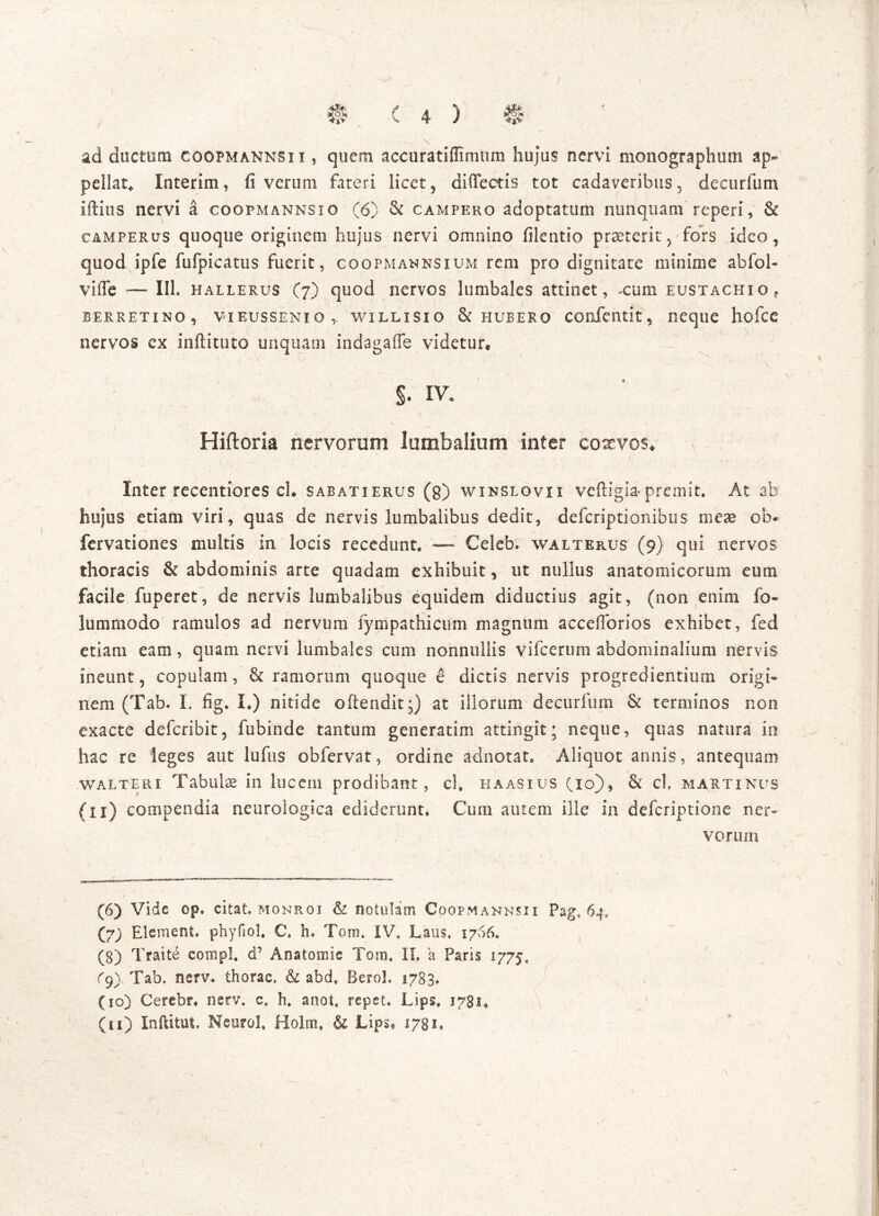 / \ \ • t ' ■ ' •• • . • > m < 4 ) s ad ductum coopmannsii , quem accuratiflimum hujus nervi monographum ap- pellat,, Interim, fi verum fateri licet, difiectis tot cadaveribus, decurfum iftius nervi a coopmannsio (6) & campero adoptatum nunquam reperi, & camperus quoque originem hujus nervi omnino filentio praeterit, fors ideo, quod ipfe fufpicatus fuerit, coopmannsium rem pro dignitate minime abfol- viffe — III. hallerus (7) quod nervos lumbales attinet, xum eustachio, BERRETINO , VIEUSSENIQ, WILLISIO & HUBERO COfiientit, neque hofcc nervos ex inftituto unquam indagaffe videtur. S’ Hiftoria nervorum lumbalium inter coaevos* Inter recentiores cl. sabatierus (g) winslovii veftigiapremit. At ab hujus etiam viri, quas de nervis lumbalibus dedit, defcriptionibus meae ob« fervationes multis in locis recedunt, — Celeb. walterus (9} qui nervos thoracis & abdominis arte quadam exhibuit, ut nullus anatomicorum eum facile fuperet, de nervis lumbalibus equidem diductius agit, (non enim fo« lummodo ramulos ad nervum lympathicum magnum accefforios exhibet, fed etiam eam, quam nervi lumbales cum nonnullis vifcerum abdominalium nervis ineunt, copulam, & ramorum quoque e dictis nervis progredientium origi- nem (Tab.. I. fig. I.) nitide oftendit*) at illorum decurfum & terminos non exacte defcribit, fubinde tantum generatim attingit; neque, quas natura io hac re Seges aut lufus obfervat, ordine adnotat. Aliquot annis, antequam walteri Tabulae in lucem prodibant, cl, haasius Cio), & cl, martinus (ii) compendia neurologica ediderunt» Cum autem ille in defcriptione ner- vorum (6) Vide op. citat, mohroi & notulam Coopmannsii Pag, 64, (7; Element. phyfiol, C, h» Tom. IV. Laus. 1766. (3) Traite corripi. cP Anatomie Tom. II. a Paris 1775. ^9) Tab. nerv* thorac, & abd. Berol. 1783. (10) Cerebr. nerv. c. h. anot. repet. Lips. 1781, (11) Inftitut, Neurol, Holm, & Lips« 1781. 1