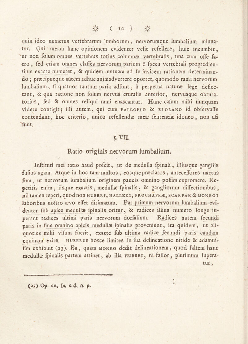 # (10 ) H> quin ideo numerus vertebrarum lumborum, nervorumque lumbalium mrnua- ter» Qui meam hanc opinionem evidenter velit refellere , huic incumbit, ut non foluni omnes vertebras totius columnae vertebralis, una cum ofTe fa- ero 5 fed etiam omnes clades nervorum parium e fpecu vertebrali progredien- tium exacte numeret, & quidem mutuam ad fe invicem rationem determinan- do ; prsecipueque autem adhuc animadvertere oportet, quomodo rami nervorum lumbalium, ii quatuor tantum paria adfunt 3 a perpetua natura lege deflec- tant, & qua ratione non folum nervus cruralis anterior, nervusque obtura- torius , fed & omnes reliqui rami enascantur. Hunc cafum mihi nunquam videre contigit; illi autem, qui cuin fallopio & riolano id Obfervafle contendunt, hoc criterio, unico refellendae meae fententiae idoneo, non u& funt. S. VII. Ratio originis nervorum lumbalium, Inftituti mei ratio haud pofeit, ut de medulla fpinali, illitisque gangliis fufius agam. Atque in hoc tam multos, eosque praeclaros, anteceflores nactus fum, ut nervorum lumbalium originem paucis omnino poffim expromere. Re- petitis enim, iisque exactis , medullae fpinalis , & gangliorum diffectionibus , nil tamen reperi, quod non huberi, halleri, prochask/E, scarpae & monroi laboribus noflro aevo eiTet dirimatum. Par primum nervorum lumbalium evi- denter fub apice medullae fpinalis oritur, & radices illius numero longe fu- perant radices ultimi paris nervorum dorfalium. Radices autem fecundi paris in fine omnino apicis medullae fpinalis proveniunt, ita quidem, ut ali- quoties mihi vifum fuerit, exacte fub ultima radice fecundi paris caudam equinam exire, huberus hosce limites in fua delineatione nitide & adamuf- fim exhibuit (23). Ea, quam monro dedit delineationem, quod faltem hanc medullae fpinalis partem attinet, ab ilia hubbri, ni fallor, plurimum fupera» tur,