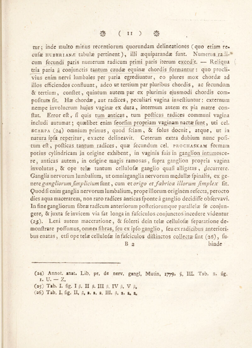 / I $ ( I* ) 0 tur; inde multo minus recentiorum qoorundam delineationes (quo etiam re® cufae hubkrian/e tabulae pertinent), illi aequiparandae funt. Numerus raii-° cum fecundi paris numerum radicum primi paris iterum excedit, — Reliqua ( tria paria a conjunctis tantum caudae equinae chordis formantur: quo procli- vius enim nervi lumbales per paria egrediuntur, eo plures mox chordae ad illos efficiendos confluunt, adeo ut tertium par pluribus chordis, ac fecundum & tertium, conflet, quintum autem par ex plurimis ejusmodi chordis com® pofitum fit. Hae chordae, aut radices, peculiari vagina invefliuntur: externum nempe involucrum hujus vagina? ex dura, internum autem ex pia matre con- flat, Error efl, fi quis tum anticas, tum pofticas radices communi vagina includi autumat; quaelibet enim feorfim propriam vaginamnactaefunt, uti ceh scarpa (24) omnium primus, quod fciam, & folus docuit, atque, ut in natura ipfa reperitur, exacte delineavit. Ceterum extra dubium nunc poli- tum efl, pofticas tantum radices, qu$ fecundum ce 1. prochaskam formam potius cylindricam in origine exhibent, in vaginis fu is in ganglion intumesce- re, anticas autem, in origine magis ramosas, fupra ganglion propria vagina involutas , & ope telae tantum cellulofae ganglio quafi alligatas , decurrere- Ganglia nervorum lumbalium, ut omniagangiia nervorum medullae fpinalis, ex ge- nere gangliorum fmp licium funt, cum et origo et fabrica illorum Jimplex fit. IJuod fi enim ganglia nervorum lumbalium, prope illorum originem refecta, perocto dies aqua macerarem, non raro radices anticas fponte a ganglio decidifle obfervavL In fine gangliorum fibrae radicum anteriorum pofteriorumque parallelae fe conjun- gere, & juxta fe invicem via fat longa in fafciculos conjunctos incedere videntur (2j), Leni autem maceratione, & folerti dein telae cellulofae feparatione dc- monftrare poffumus, omnes fibras, feu ex ipfo ganglio, feu ex radicibus anteriori- bus enatas, etfi ope telae cellulofae in fafciculos diftinctos collcctje Ont (26), fln B 2 binde (24) Annot, anau Lib, pr, de nerv, gangl, Mutin* 1579* HL Tab. 2* m u U. — Z. (25) Tab. I, fig. I p, II /3, III fi. IV j3# V p,