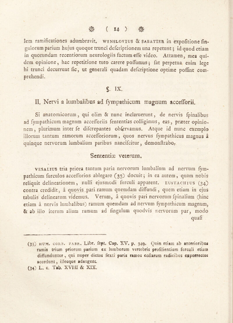 1% ( u > lem ramificationes adumbravit* winslovius & sabatier In expofitione Un- gulorum parium hujus quoque trunci defcriptionem una repetunt; id quod etiam in quorundam recentiorum neurologiis factum effe video. Attamen, mea qui» dem opinione, hac repetitione tuto carere poiTumus; fat perpetua enim lege hi trunci decurrunt fic, ut generali quadam defcriptione optime poffint com- prehendi, S. ix. II, Nervi a lumbalibus ad fympathicum magnum aecefforii. Si anatomicorum 3 qui olim & nunc inclaruerunt, de nervis fpinalibus ad fympathicum magnum accefforiis fententias colligimus , eas-, praeter opinio- nem 5 plurimum inter fe difcrepantes obfjervamus. Atque id nunc exemplo illorum tantum ramorum accefforiorum, quos nervus fyropathicus magnus i quinque nervorum lumbalium paribus nancifcitur , demonftrabo? ' / Sententiae veterum. I vesalius tria priora tantum paria nervorum lumbalium ad nervum fym- pathicum furculos accefforios ablegare (33) docuit; in ea autem, quam nobis reliquit delineationem, nulli ejusmodi furculi apparent, eustachius (34) contra credidit, a quovis pari ramum quemdam diffundi, quem etiam in ejus tabulis delineatum videmus. Verum, a quovis pari nervorum fpinalium (hinc etiam a nervis lumbalibus) ramum quemdam ad nervum fympathicum magnum, & ab ilio iterum alium ramum ad lingulam quodvis nervorum par, modo quafl (33) hum. copvp* fabr.. Libr. fept, Cap. XV. p, 349» Quin etiam ab anterioribus ramis trium priorum parium ©x lumborum vertebris profilientiura furculi etiam diffunduntur , qui nuper dictos fexti paris ramos collarum radicibus ©xporrectos accedunt, illosquc adaugent.