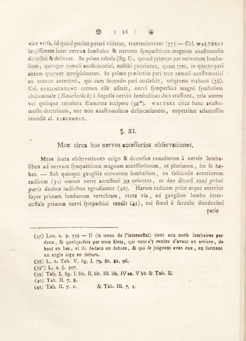 < 15 > vire f erfa, id quod potius putari videtur^ transmittantur (37), Cei waltkrus largiffimam inter nervos lumbales & nervum fympathicum magnum anaftomofin defcribit & delineat. In prima tabula (fig, I), quoad primum par nervorum lumba- lium , quinque ramuli anaftomotici, nullibi pauciores, quam tres, in quarto pari autem quatuor cqnfpiciuntur. In primo praefertim pari tres ramuli anaftomotici cx trunco anteriori, qui cum fecundo pari coalefcit, originem trahunt (38)* CeL sokmmerring certum efle afferit? nervi fympathici magni fymbolum abdominale QRauchstiick) a fingulis nervis lumbalibus duo craffiora, tria, autem vel quinque tenuiora filamenta accipere (38% walteri circa hanc anafio- molin doctrinam, nec non anaftomofeos delineationem, nuperrime adamuffim recudit cl. fxschkrus* S* XL Mex circa hos nervos acceOTorios obfervationes. Meas juxta obfervationes origo & decurfus ramulorum a nervis lumba- libus ad nervum fympathicum magnum accelToriorum, ut plurimum, ita fe ha» bet. — Sub quinque gangliis nervorum lumbalium, ex fafciculis anteriorum radicum (39) omnes nervi acceflbrir ita oriuntur, ut dao diverfi rami primi -paris duabus radicibus egrediantur (40). Harum radicum prior atque anterior fu per primam lumborum vertebram , recta via , ad ganglion lumbo inter- coftale primum nervi fympathici tendit (41), cui fimul a furculo duodecimi paris (37) Loc. c, p. 7?9 — II (le tronc de riotefcoftal) tieot mx nerfs lambairis fu deux, & quelquefois par ircis ileis, qui vonti’y rendre d*avani en arriere, de haut ea bai, et de dedam ea dehors, & qui ft jcigoeai iv#e eux % eu formaufc an angle aigu cn dehors* (38) L» C4 Tab. V. fig. I, 79, 80. §i« 96« (38*) L* e. §♦ 327. (39) Tab, I. fig* I. bb* II, bb. III. bb* IV at, Vbb & Tab» E, (40) Tab. II. 7» g* .m