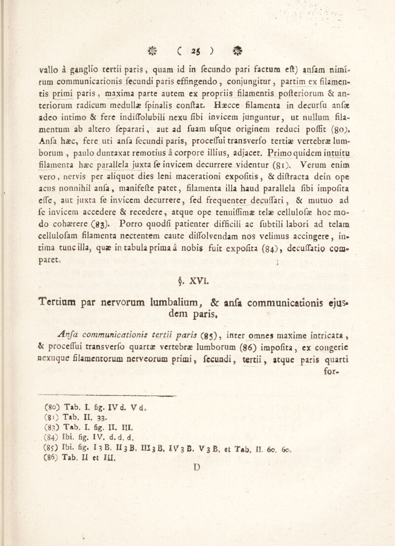 vallo i ganglio tertii paris , quam id in fecundo pari factum eftj anfam nimi- rum communicationis fecundi paris effingendo , conjungitur 5 partim ex filamen- tis primi paris, maxima parte autem ex propriis filamentis pofteriorum & an- teriorum radicum medulla fpinalis confiat* Haecce filamenta in de cur fu anfe adeo intimo & fere indifTolubili nexu fibi invicem junguntur, ut nullum fila- mentum ab altero feparari, aut ad fuam ufque originem reduci poflit (Boj, Anfa haec, fere uti anfa fecundi paris, procelfui transverfo tertiae vertebrae lum- borum , paulo duntaxat remotius a corpore illius, adjacet. Primo quidem intuitu filamenta haec parallela juxta fe invicem decurrere videntur (80» Verum enim vero, nervis per aliquot dies leni macerationi expolitis ? & diftracta dein ope acus nonnihil anfa , manifefte patet, filamenta illa haud parallela fibi impolita dfe5 aut juxta fe invicem decurrere, fed frequenter decuflari , & mutuo ad fe invicem accedere & recedere, atque ope tenuiffimaj telae cellulofas hoc mo- do cohaerere (83)® Porro quodli patienter difficili ac fubtili labori ad telam eellulofam filamenta nectentem caute diffolvendam nos velimus accingere, in* sima tunc illa, quae in tabula prima a nobis fuit expolita (84), dccuflatio com- paret, j §, XVL Tertiam par nervorum lumbalium, & anfa communicationis ejus- dem paris, Anfa communicationis tertii paris (85), inter omnes maxime intricat*, & proceflui transverfo quartae vertebrae lumborum (86) impolita, ex congerie nexuque filamentorum nerveorum primi, fecundi „ tertii, atque paris quarti for- (80) Tab. I. fig. IVd. Vd, (80 Tab. II. 33. (83) Tab. I. fig. II. IU. (84) Ibi. fig. IV. d. d. d, (85) Ibi. fig. I3B. II3 B. IIS3 B, IV3B. V3 B, et Tab. II- 60, 6©. (86) Tab. II et IU, D