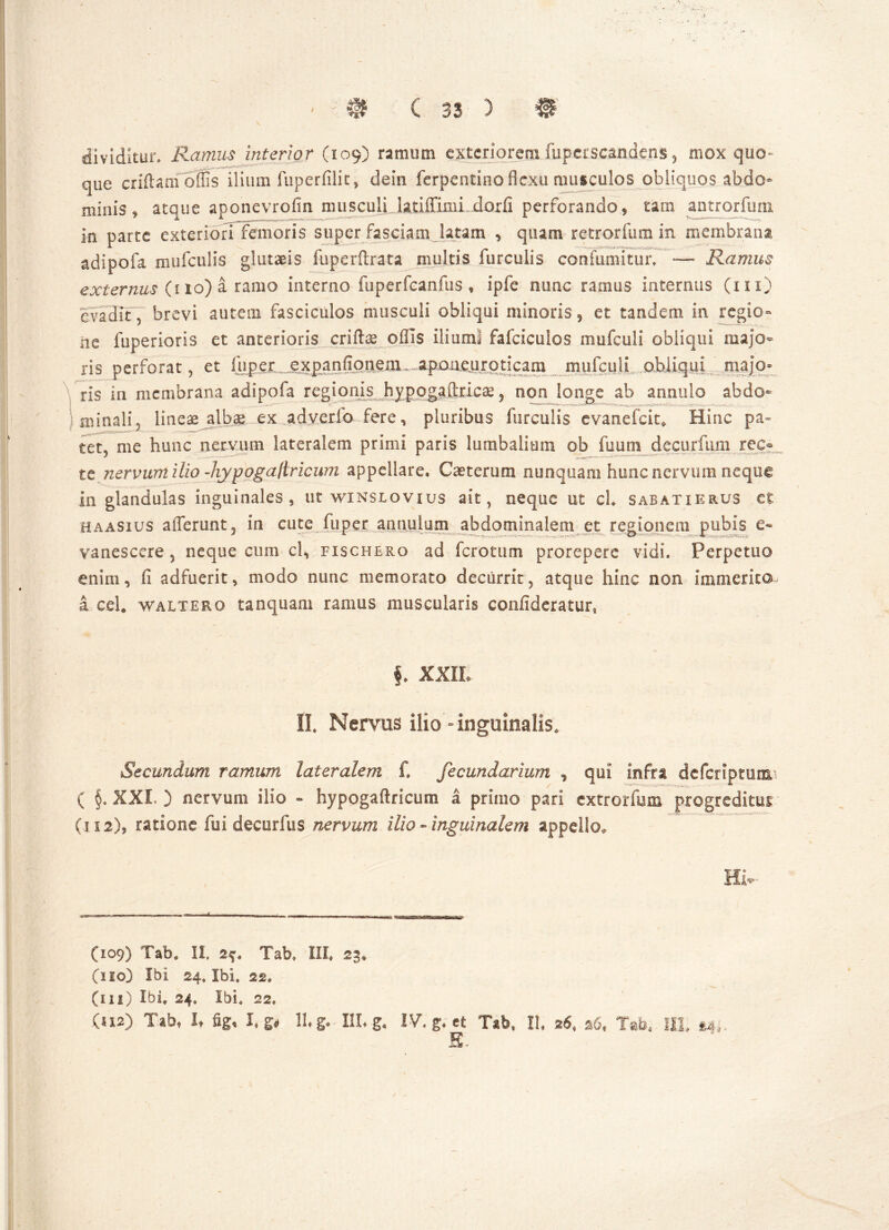 dividitur. Ramus interior (109) ramum exteriorem fupcrscandens , mox quo- que criftam offis ilium fuperfiiit, dein ferpentino flexu musculos obliquos abdo* minis , atque aponevrofin musculi latiffinii dorfi perforando, tam antrorfum in parte exteriori femoris super fasciam latam , quam retrorfum in membrana adipofa mufculis glutae is fuperftrata multis furculis confumitur. — Ramus externus (1 10) a ramo interno fuperfcanfus , ipfe nunc ramus internus (m) evadit, brevi autem fasciculos musculi obliqui minoris 5 et tandem in regio- ne fuperioris et anterioris criftae oflis ilium! fafciculos mufculi obliqui majo- ris perforat, et iuper expanflpnenr . apoaeurpticam mufculi obliqui majo- ris in membrana adipofa regionis hvpoga,flxLcag > non longe ab annulo abdo- minali, lineas albae ex adverfo fere, pluribus furculis evanefeit* Hinc pa= tet, me hunc nervum lateralem primi paris lumbalium ob fu uni decurftim rec?. te nervum ilio -hypogastricum appellare. Ciet erum nunquam hunc nervum neque in glandulas inguinales, ut winslovius ait, neque ut ch sabatierus et haasius afferunt, in cute fuper anuuium abdominalem et regionem pubis e- vanescere , neque cum cl, fischerg ad ferotum prorepere vidi» Perpetuo enim, fi adfuerit, modo nunc memorato decurrit, atque hinc non immerita a ceU waltero tanquam ramus muscularis confideratur* §. XXIL II. Nervus ilio - inguinalis. Secundum ramum lateralem fi fecundarium * qui infra deferiptunsa ( §. XXL ) nervum ilio - hypogaftricum a primo pari extrorfmn progreditur (112), ratione fui decurfus nervum ilio-inguinalem appello* Hi* (109) Tab. II 2$. Tab» III» 23. (110) Ibi 24, Ibi, 22. (ni) Ibi, 24, Ibi. 22» (112) Tab, It fig, Lg> Ihg. HLg* IV. g. et Tth ll 26, 26* Xab4 IIL S.