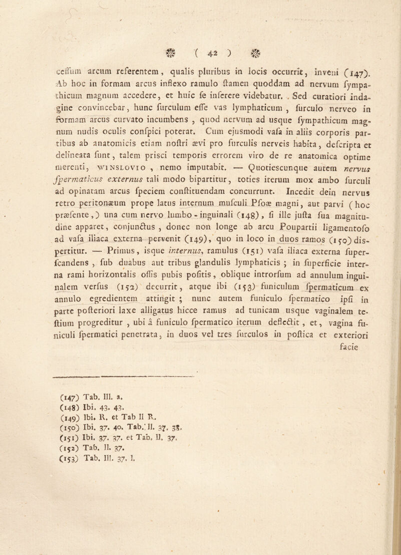 cefliun arcum referentem, qualis pluribus in locis occurrit , inveni (147), Ab hoc in formam arcus inflexo ramulo flamen quoddam ad nervum fl/mpa- thicum magnum accedere, et huic fe interere videbatur* „ Sed curatiori inda- gine convincebar, hunc furculum effe vas lymphaticum , furculo nerveo in formam arcus curvato incumbens , quod nervum ad usque fympathicum mag- num nudis oculis confpici poterat* Cum ejusmodi vafa in aliis corporis par- tibus ab anatomicis etiam no Ari sevi pro furculis nerveis habita, defcripta et delineata funt, talem prisci temporis errorem viro de re anatomica optime merenti, vvinslovio , nemo imputabit* — Quotiescunque autem nervus fpermaticus externus tali modo bipartitur, toties iterum mox ambo furculi ad opinatam arcus fpeciem conftituendam concurrunt. Incedit dein nervus retro peritonaeum prope latus internum mufculi.Pfo.ae magni, aut parvi (hoc praefente,) lina cum nervo lumbo - inguinali (148)? fi ille j 11 fla fu a magnitu- dine apparet, conjunftus , donec non longe ab arcu Poupartii ligamentofo ad vafa iliaca externa pervenit (149), quo in loco in duos ramos (ifo) dis- pertitur. — Primus, isque internus, ramulus (151) vafa iliaca externa fuper» fcandens , fub duabus aut tribus glandulis lymphaticis ; in fuperficie inter- na rami horizontalis offis pubis pofitis, oblique introrfum ad annulum ingui- nalem verfus (152) decurrit, atque ibi (153) funiculum fpermaticum ex annulo egredientem attingit ; nunc autem funiculo Ipermatico ipfi in parte pofteriori laxe alligatus hicce ramus ad tunicam usque vaginalem te- ftium progreditur , ubi i funiculo fpermatico iterum deflcdit , et, vagina fu» niculi fpermatici penetrata, in duos vel tres furculos in poftica et exteriori facie (147) Tab* 111. a, (148) Ibi. 43* 43. (149) Ibh 1\. et Tab 11 R, (150) Ibi. 37« 40* Tab.; 31. 37, (151) Ibi. 37. 37. et Tam 11. 37, (152) Tab. 11. 37. (153) Tab, 111. 37, ].