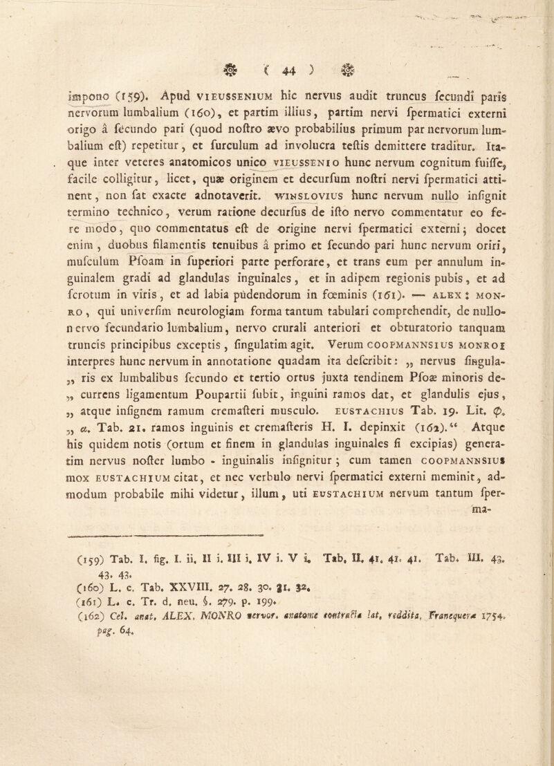 / ( 44 ) 0 impono (r59')* Apud vieussenium hic nervus audit truncus fecundi paris nervorum lumbalium (160), et partim illius, partim nervi fpermatici externi origo a fecundo pari (quod noftro sevo probabilius primum par nervorum lum- balium eft) repetitur , et furculum ad involucra teftis demittere traditur. Ita- que inter veteres anatomicos unico vieussenio hunc nervum cognitum fuiffef facile colligitur5 licet, qum originem et decurfum noftri nervi fpermatici atti- nent, non fat exacte adnotaverit. winslovius hunc nervum nullo infignit termino technico , verum ratione decurfus de ifto nervo commentatur eo fe- re modo 3 quo commentatus eft de origine nervi fpermatici externi $ docet enim , duobus filamentis tenuibus a primo et fecundo pari hunc nervum oriri f amiculum Pfoam in fuperiori parte perforare, et trans eum per annulum in- guinalem gradi ad glandulas inguinales, et in adipem regionis pubis, et ad ferotum in viris 5 et ad labia pudendorum in foeminis (161). — alex : mon- ro , qui univerfim neurologiam forma tantum tabulari comprehendit, de nullo- nervo fecundari© lumbalium, nervo crurali anteriori et obturatorio tanquam truncis principibus exceptis , fingulatim agit» Verum coopmannsius monroi interpres hunc nervum in annotatione quadam ita deferibit: „ nervus fingula- „ ris ex lumbalibus fecundo et tertio ortus juxta tendinem Pfos minoris de- „ currens ligamentum Poupartii fubit, inguini ramos dat, et glandulis ejus, 55 atque infignem ramum cremafteri musculo» eustacuius Tab, 19» Lit* <p+ a. Tab» 21« ramos inguinis et cremafteris H, I. depinxit (16i).u Atque his quidem notis (ortum et finem in glandulas inguinales fi excipias) genera- rim nervus nofter lumbo - inguinalis infignitur ; cum tamen coopmannsius mox eustachium citat, et nec verbulo nervi fpermatici externi meminit, ad- modum probabile mihi videtur, illum $ uti eustachium nervum tantum fper- ma- (159) Tab» I. % I. ii, II i» III i, IV i. V i Tab* II» 41, 41, 41. Tab* IU. 43* 43» 43» (160) L, c* Tab. XXVIII. 27, 28. 3°« V* (161) L* c* Tr. d, neu. 279. p. 199* (162) CeL attat, ALEX, MONRO wervor» anatmu mitra fla ht, rsddita, Franequtr* 1754, taS* 64*