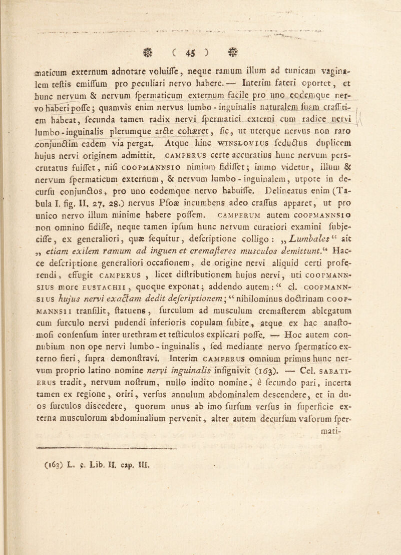 laticum externum adnotare voluiffe, neque ramum illum ad tunicam vagina- lem teftis emiffum pro peculiari nervo habere. — Interitu fateri oportet, et hunc nervum & nervum fpermaticum externum facile pro uno eodemque ner* vo haberi poffe; quamvis enim nervus lumbo - inguinalis naturalem fmm craiTti- cm habeat, fecunda tamen radix nervi fpermatici externi cum radice nervi lumbo-inguinalis plerumque arfte cohaeret, fic, ut uterque nervus non raro conjun&im eadem via pergat* Atque hinc winslovius fedudus duplicem hujus nervi originem admittit* camperus certe accuratius hunc nervum pers- crutatus fuiffet, nifi coopmannsio nimium fidiffet; immo videtur, illum &C nervum fpermaticum externum, & nervum lumbo - inguinalem, utpote in de- cor fu conjunflos, pro uno eodemque nervo habuiffe, Delineatus enim (Ta- bula I. fig. II* 27* 28O nervus Pfoae incumbens adeo craffus apparet, ut pro unico nervo illum minime habere poffem» camperum autem coopmannsio non omnino fidiffe, neque tamen ipfum hunc nervum curatiori examini fubje- ciffe, ex generaliori, quae fequitur, deferiptione colligo: „ Lumbales “ ait „ etiam exilem ramum ad inguen et cremajieres musculos demittunt.u Hac ce deferiptione generaliori occafionem, de origine nervi aliquid certi profe- rendi , effugit camperus, licet diffributionem hujus nervi, uti coopmann« sius more eustachii , quoque exponat \ addendo autem : u cl. coopmann* sius hujus nervi exactam dedit defcriptionem; u nihilominus dodrinam coop» manksi i tranfilit, ftatuens, furculum ad musculum cremafterem ablegatum cum furculo nervi pudendi inferioris copulam fubire, atque ex hac ana (Io- ni oli confenfum inter urethram et tcfticulos explicari poffe* ~ Hoc autem con- nubium non ope nervi lumbo - inguinalis , fed mediante nervo fpermatico ex- terno fieri, fupra demonftravi Interim camperus omnium primus hunc ner- vum proprio latino nomine nervi inguinalis infignivit (163)« — Cei, sabati* erus tradit, nervum noftrum, nullo indito nomine, e fecundo pari, incerta tamen ex regione, oriri, verfus annulum abdominalem descendere, et in du- os furculos discedere, quorum unus ab imo furfum verfus in fuperficie ex- terna musculorum abdominalium pervenit, alter autem decurfum vaforum fper- mati- (163) L. p* Lib, II, cap, IIL