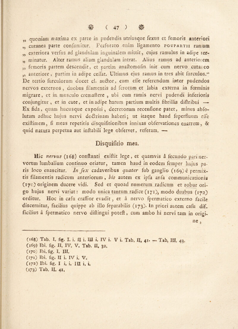 n quoniam maxima ex parte in pudendis utriusque fexus et femoris anteriori cutanea parte confumitur. Perforato enim ligamento pqutartii ramum ?5 exteriora verius ad glandulam inguinalem mittit, cujus ramulus in adipe ter- n minatur. Alter ramus aliam glandulam intrat. Alius ramus ad anteriorem 55 femoris partem descendit, et parum anaftomofin init cum nervo cuta; e© 5, anteriore, partim in adipe ceiTat. Ultimus ejus ramus in tres abit furculosi De tertio furculorum docet cL audior, eum dic referendum inter pudendos nervos externos , duobus filamentis ad ferorum et labia externa in feminis migrare, et in musculo erem a (tere , ubi cum ramis nervi pudendi inferioris conjungitur , et in cute, et in adipe harum partium inultis fibrillis ddiribui —- Ex fida, quam hucusque expofui, decretorum recenfione patet, minus abfo- lutam adhuc hujus nervi do&rinam haberi; ut itaque haud fuperfluum dfc exiftimem, fi meas repetitis disquifitionibus innixas obfervationes enarrem, & quid natura perpetua aut inflabili lege obfervet, referam. — Disquifitio mea* Hic nervus (i 68) conflanti exiftit lege, et quamvis a fecundo pari ner- vorum lumbalium continuo oriatur, tamen haud in eodem femper hujus pa- ris loco enascitur. In fex cadaveribus quater fub ganglio (169) 6 permix- tis filamentis radicum anteriorum , bis autem ex ipfa anfa communicationis (17O originem ducere vidi. Sed et quoad numerum radicum et robur ori- VI • ' ' go hujus nervi variat: modo unica tantum radice (171)5 modo duabus (172) orditur. Hoc in cafu craffior evadit , et a nervo fpermatico externo facile discernitur, facilius quippe ab illo feparabilis (173)» In priori autem cafu difi, ficilius a fpermatico nervo diflingui poteftf cum ambo hi nervi tam in origi- ne . 068) Tab. I. fig. I. i. 11 i. 111 i, IV L V L Tab» II, 41* - Tab, III. 43» (169) Ibi. fig. II. IV. V. Tab. II, 32, (170) Ibi. fig, I, III, (171) Ibi. fig, II L IV i V, (172) Ibi. fig. I i, i. HI i, i, (173) Tab. II, 41,