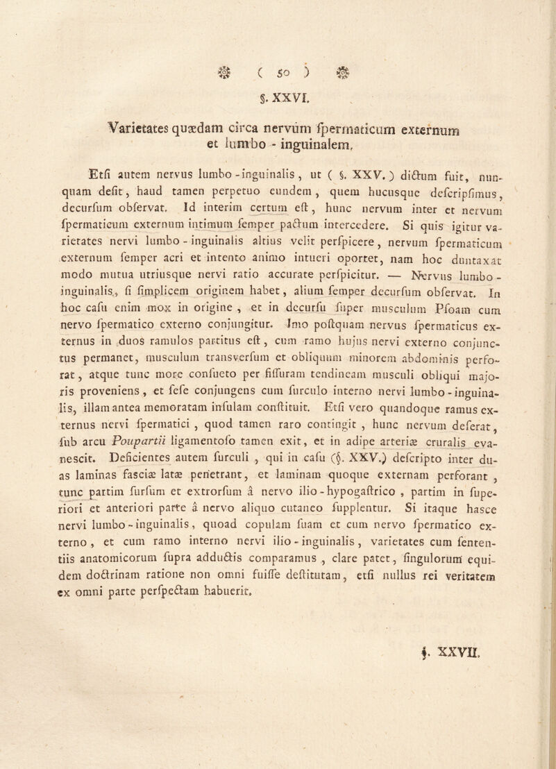 §. XXVI. Varietates qusedam circa nervum fpermaticum externum et lumbo - inguinalem, i Etfi aurem nervus lumbo - inguinalis , ut ( §, XXV.) dirimi fuit, nun- quam defit 5 haud tamen perpetuo eundem, quem hucusque defcripfimus decurfum obfervat, Id interim certum eft, hunc nervum inter et nervum fpermaticum externum intimum femper paftum intercedere. Si quis igitur va- rietates nervi lumbo - inguinalis altius velit perfpicere, nervum fpermaticum externum femper acri et intento animo intueri oportet, nam hoc duntaxat modo nuitua utriusque nervi ratio accurate perfpicitur. — Nervus lumbo - inguinalis., ii iimplicem originem habet, alium femper decurfum obfervat. In hoc cafu enim mox in origine , et in dccurfu fuper musculum Pfoam cum nervo fpermatico externo conjungitur» Imo poftquam nervus fpermaticus ex- ternus in duos ramulos partitus eft , cum ramo hujus nervi externo conjunc- tus permanet, musculum transverfum et obliquum minorem abdominis perfo- rat 5 atque tunc more confueto per fiiTuram tendineam musculi obliqui majo- ris proveniens, et fefe conjungens cum furcillo interno nervi lumbo - inguina- lis, illam antea memoratam infulam conftituit. Etfi vero quandoque ramus ex- ternus nervi fperinatici , quod tamen raro contingit , hunc nervum deferat , fub arcu Poupartii ligamentofo tamen exit, et in adipe arterias cruralis eva- nescit. Deficientes autem fur culi , qui in cafu (§. XXV.) defcripto inter du- as laminas fascia lata* penetrant, et laminam quoque externam perforant , tunc partim furfum et extrorfum a nervo ilio - hypogaftrico , partim in fupe- riori et anteriori parte a nervo aliquo cutaneo fupplentur. Si itaque hasce nervi lumbo - inguinalis, quoad copulam fuam et cum nervo fpermatico ex- terno, et cum ramo interno nervi ilio - inguinalis, varietates cum fenten- tiis anatomicorum fupra adduftis comparamus , clare patet, fingulorum equi- dem doftrinam ratione non omni fuiffe deftitutam 5 etfi nullus rei veritatem ex omni parte perfpc&am habuerit. f XXVII,