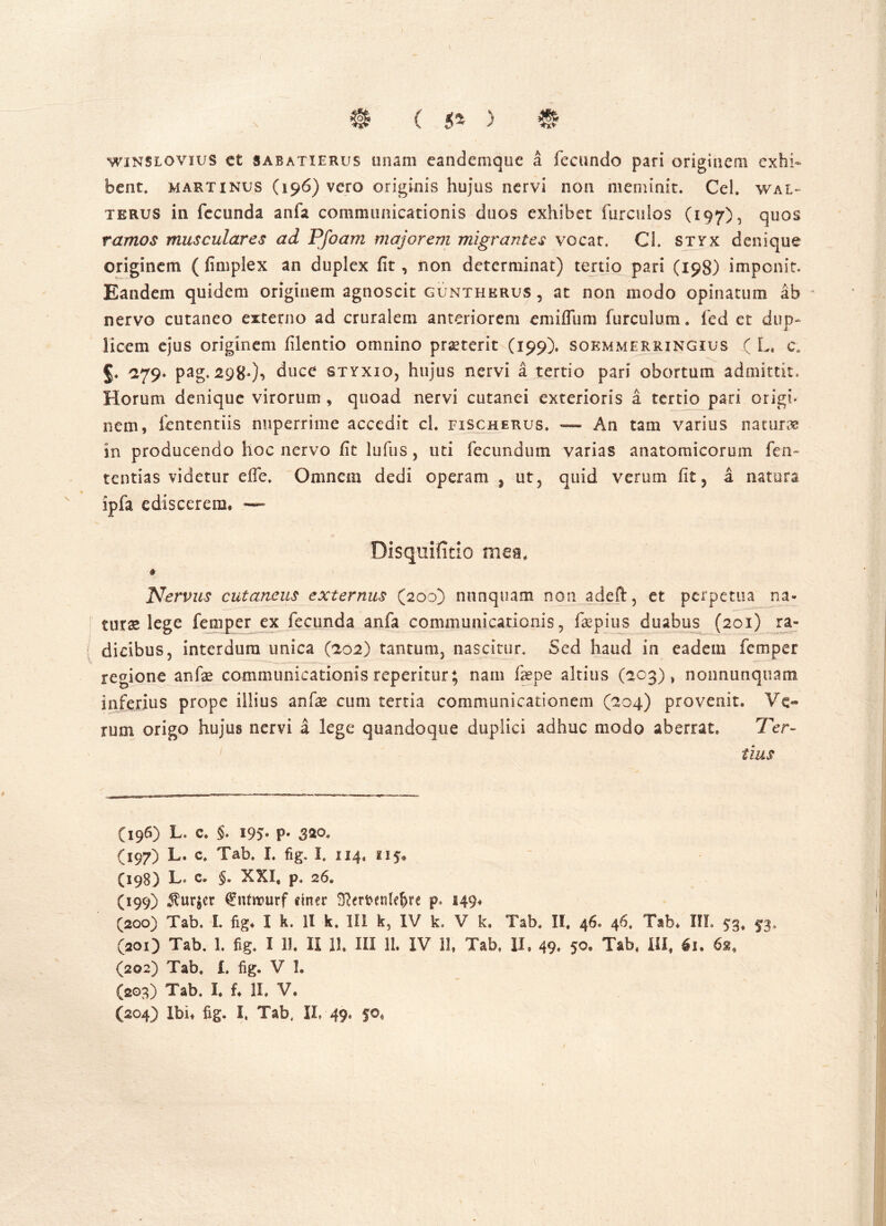 \ winslovius c£ Sabatie rus unam eandemque a fecundo pari originem exhi- bent. martinus (196) vero originis hujus nervi non meminit. Cei. wal~ terus in fecunda anfa communicationis duos exhibet furculos (197), quos ramos musculares ad Pjoam majorem migrantes vocat. Cl. styx denique originem ( fimplex an duplex fit, non determinat) tertio pari (198) imponit. Eandem quidem originem agnoscit gunthkrus , at non modo opinatum ah nervo cutaneo externo ad cruralem anteriorem emifliim furculum. fed et dup- licem ejus originem filentio omnino praeterit (199). soemmerringius ( L, c„ §. 279. pag. 298.)*» duce styxiOj hujus nervi a tertio pari obortum admittit. Horum denique virorum , quoad nervi cutanei exterioris a tertio pari origi- nem, lentendis nuperrime accedit ch fischerus. — An tam varius natura in producendo hoc nervo fit lufus 5 uti fecundum varias anatomicorum fen~ tentias videtur efie. Omnem dedi operam , ut5 quid verum fit, a natura ipfa ediscerem, -— Disquifitio mea. Nervus cutaneus externus (200) nunquam non adeft, et perpetua na- tura lege feni per ex fecunda anfa communicationis, fepius duabus (201) ra- dicibus, interdum unica (202) tantum, nascitur. Sed haud in eadem femper regione anfe communicationis reperitur; nam faepe altius (203), nonnunquam inferius prope illius anfse cum tertia communicationem (204) provenit. Ve- rum origo hujus nervi a lege quandoque duplici adhuc modo aberrat. Ter- tius (196) L. c. §. 195- P* 320. (197) L. c. Tab. I. fig. I. 114. iif* (198) Lo c. §. XXI, p. 26. (199) *fur$er €ntwurf ciner 3?emnle&re 149, (200) Tab. L fig, I k. 1! k. III k, IV k. V k, Tab. II. 46. 46. Tab, III. 53, 53. (201) Tab. 1. fig. I 11. II 11. III 11. IV 11, Tab. II, 49. 50* Tab, III, €u 6», (202) Tab» L fig. V 1. (203) Tab, I, f. II. V. (204) Ibi, fig. I. Tab4 II, 49. fo,