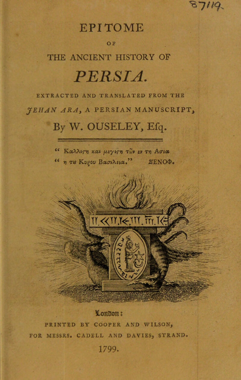 EPITOME OF THE ANCIENT HISTORY OF PERSIA. EXTRACTED AND TRANSLATED FROM THE JEHAN ARA, A PERSIAN MANUSCRIPT, • By W. OUSELEY, Efq. lonDont PRINTED BY COOPER AND WILSON, FOR MESSRS. CADELL AND DAVIES, STRAND. 1799. “ KaAAtni xai /Asyifi) tw» ty ni A<ri» “ tl TS Kv^ov SENO<P>
