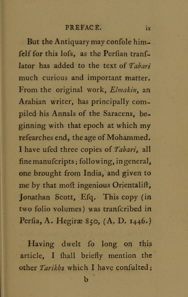 But the Antiquary may confole him- fclf for this lofs, as the Perlian tranf- lator has added to the text of Tabari much curious and important matter. From the original work, Elmakiriy an Arabian writer, has principally com- piled his Annals of the Saracens, be- ginning with that epoch at which my refearches end, the age of Mohammed. I have ufed three copies oi Tabariy all finemanufcripts; following, ingeneral, one brought from India, and given to me by that moft ingenious Orientalift, Jonathan Scott, Efq. This copy (in two folio volumes) was tranfcribed in Perfia, A. Hegirae 850, (A. D. 1446.) Having dwelt fo long on this article, I fhall briefly mention the other Tarikhs which I have confultedj % b