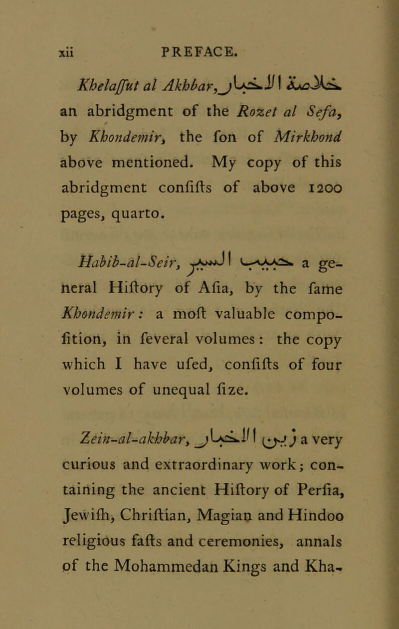 Khelaffiit al AkhBar,^^^^^ 14Ju^>X£k an abridgment of the Rozet al Sefa, * by Khondemiry the fon of Mirkhond above mentioned. My copy of this abridgment confifts of above 1200 pages, quarto. Habib-dl-Seiry ^ ge- neral Hiftory of Alia, by the fame Khondemir: a moft valuable compo- lition, in feveral volumes: the copy which I have ufed, conlifts of four volumes of unequal lize. Zein-al-akbbary ^ ^ very curious and extraordinary work; con- taining the ancient Hiftory of Perfia, Jewilh, Chrillian, Magian and Hindoo religious falls and ceremonies, annals of the Mohammedan Kings and Kha-