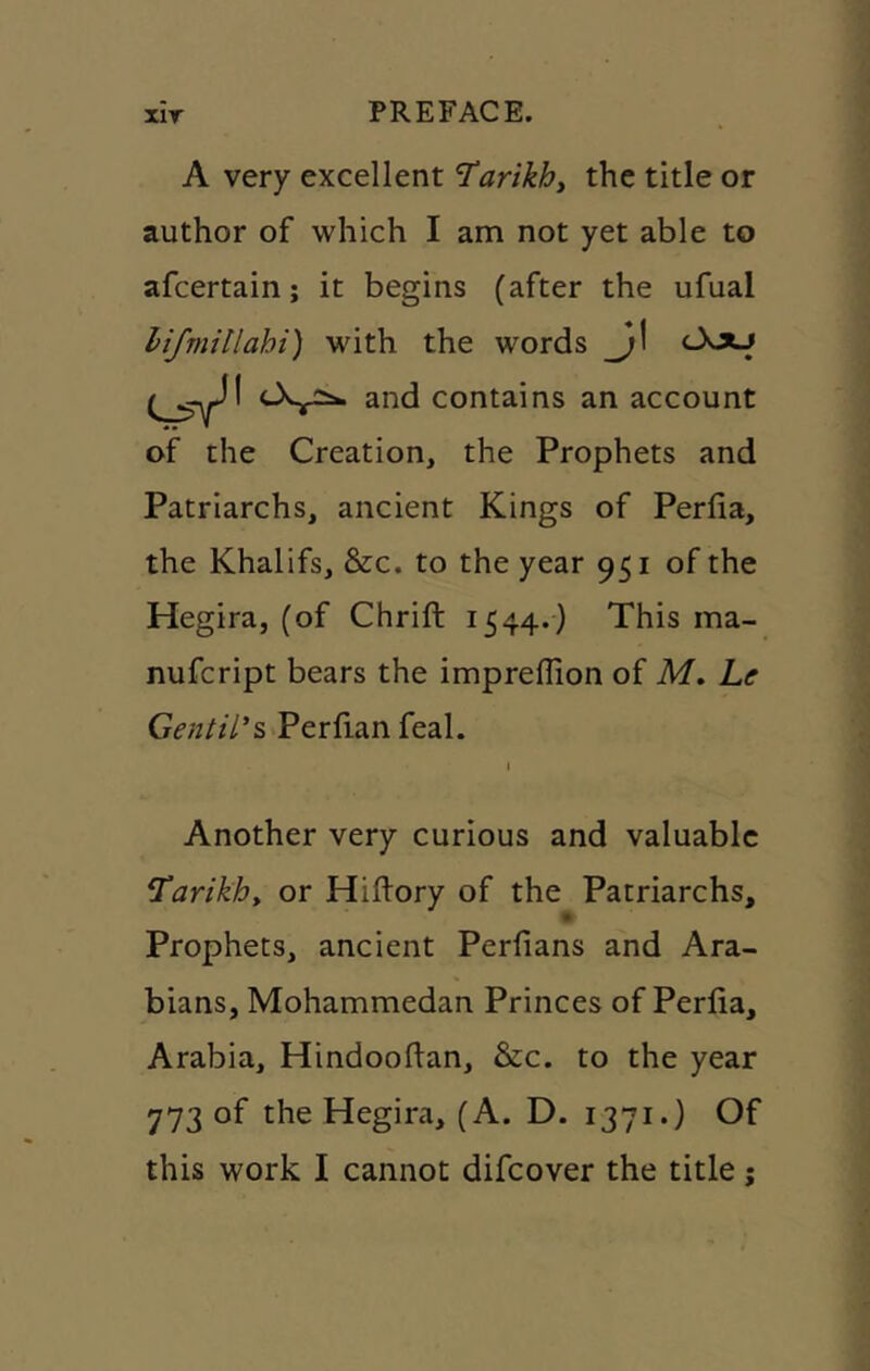 A very excellent T^arikht the title or author of which I am not yet able to afcertain; it begins (after the ufual lifmillahi) with the words _j\ cXxj and contains an account of the Creation, the Prophets and Patriarchs, ancient Kings of Perfia, the Khalifs, &c. to the year 951 of the Hegira, (of Chrift 1544.) This ma- nufcript bears the impreflion of M. he Gentil’s Perfianfeal. I Another very curious and valuable Karikhy or Hiftory of the Patriarchs, Prophets, ancient Perfians and Ara- bians, Mohammedan Princes of Perlia, Arabia, Hindooftan, &c. to the year 773 of the Hegira, (A. D. 1371.) Of this work I cannot difcover the title;