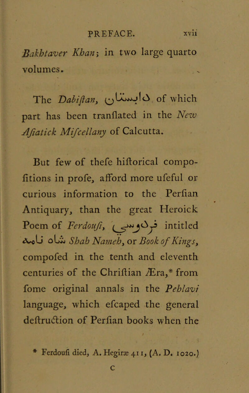 Bakhtaver Khan\ in two large quarto volumes. The Dabifiany of which part has been tranllated in the New Afiatick Mifcellany of Calcutta. But few of thefe hiftorical compo- fitions in profe, alford more ufeful or curious information to the Perlian Antiquary, than the great Heroick Poem of Ferdoujiy intitled oLij Shah Nainehy or Book of Kings y compofed in the tenth and eleventh centuries of the Chriftian i5)ra,* from fome original annals in the Pehlavi language, which efcaped the general defl:ru(5lion of Perfian books when the * Ferdoufi died, A. Hegirx 411, (A. D. 1020.) C