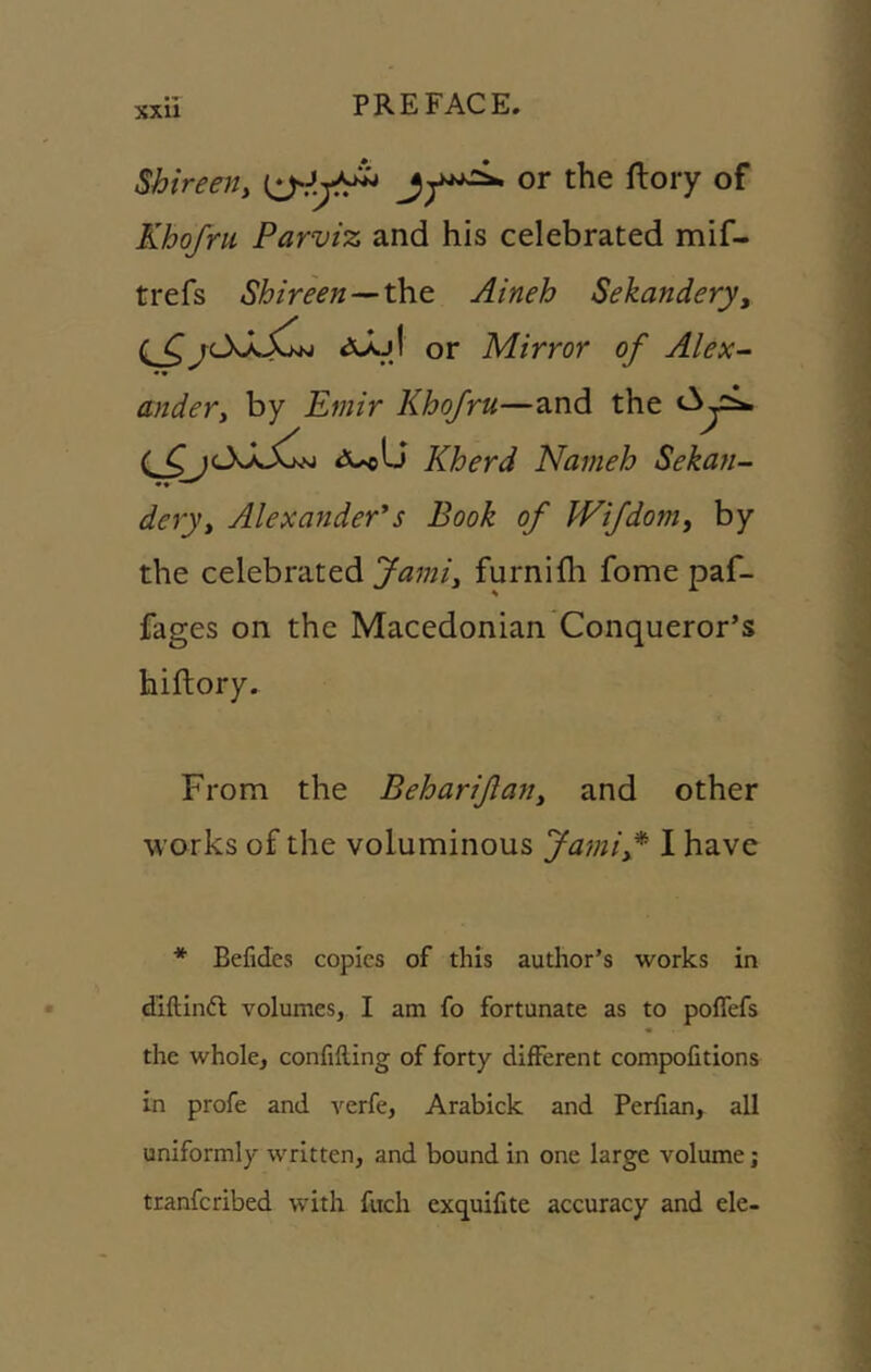 Shireetiy Khofru Parviz and his celebrated mif- trefs Shireen-^the. Aineh Sekandery^ rcXxX^w or Mirror of Alex- •• andery by Emir Khofru—and the Kherd Nameh Sekan- deijy Alexander's Book of Wifdomy by the celebrated furnilh fome paf- fages on the Macedonian Conqueror’s hiftory. From the Behariftany and other works of the voluminous Jamif I have * Befides copies of this author’s works in dlftinft volumes, I am fo fortunate as to poffefs the whole, confifting of forty different compofitions in profe and verfe, Arabick and Perfian, all uniformly written, and bound in one large volume; tranferibed with fitch exquifite accuracy and ele-