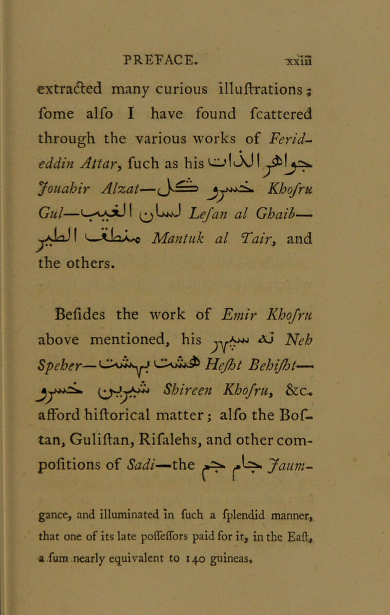 extrafted many curious illuflrations; fome alfo I have found fcattered through the various works of Ferid- eddin Attar, fuch as his 1^301 Jouahir Alzat—Khofru Gul—u.AA.xJl ^^LkJ Fejan al Ghaib— ^Mantiik al Tair, and the others. Befides the work of Emir Khofrii above mentioned, his ^ Speher— Hejht Behijht-— Shireen Khofru, &c^ afford hiftorical matter; alfo the Bof- tan, Guliftan, Rifalehs, and other com- pofitions of Sadi—the ^Is>n Ja '-aum~ gance, and illuminated In fuch a fplendid manner, that one of its late polfelfors paid for it, in the Eaft, a fum nearly equivalent to 140 guineas.