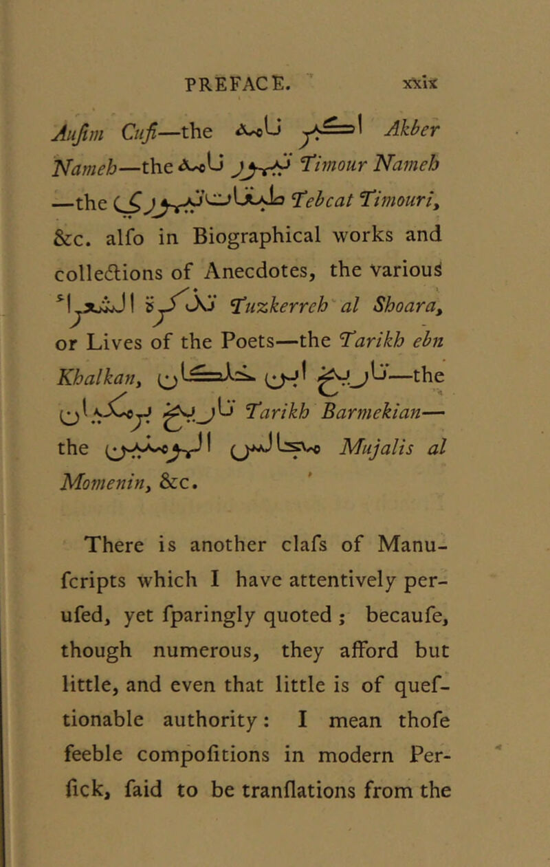 Aujtm Ctiji—the Akber J^ameb—t\iQ T^imour Nameh the 'Tehcat Timouriy &c. alfo in Biographical works and colledtions of Anecdotes, the various ♦ *. gy JO' J^uzkerrehal Shoara, or Lives of the Poets—the Tarikh ebn Khalkatty —the Tarikh Barmekian— the ^ Mujalis al Morneniny &c. There is another clafs of Manu- fcripts which I have attentively per- ufed, yet fparingly quoted ; becaufe, though numerous, they afford but little, and even that little is of quef- tionable authority: I mean thofe feeble compofitions in modern Per- fick, faid to be tranflations from the