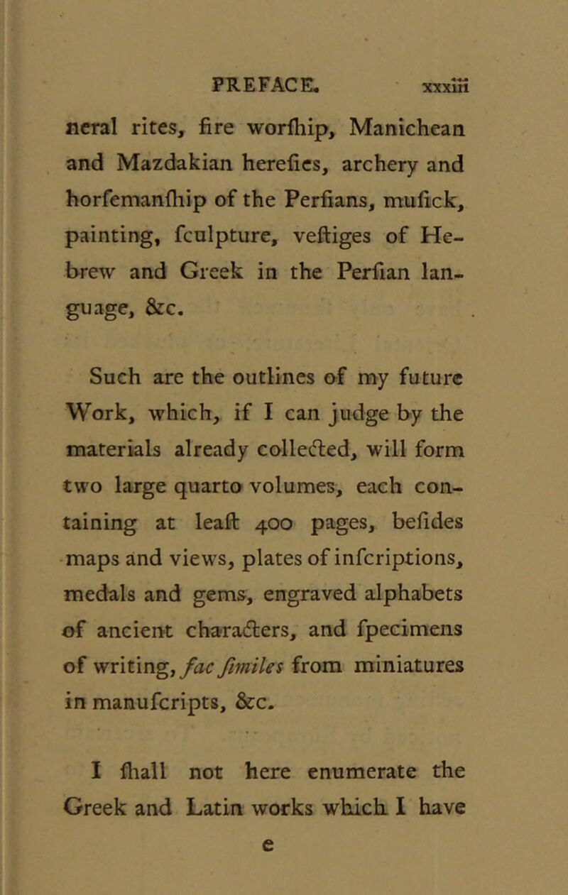 ncral rites, fire worfhip, Manichean and Mazdakian herefics, archery and horfemanfliip of the Perfians, irtulick, painting, fcnlpture, veftiges of He- brew and Greek in the Perfian lan- guage, &:c. Such are the outlines af my future Work, which, if I can judge by the materials already colledled, will form two large quarto volumes, each con- taining at leaft 400 pages, befides • maps and views, plates of inferiptions, medals and gems, engraved alphabets of ancien-t charadlers, and fpecimens of writing, yhr /miles from^ miniatures in manuferipts, &c. I fhall not here enumerate the Greek and Latin works which I have e