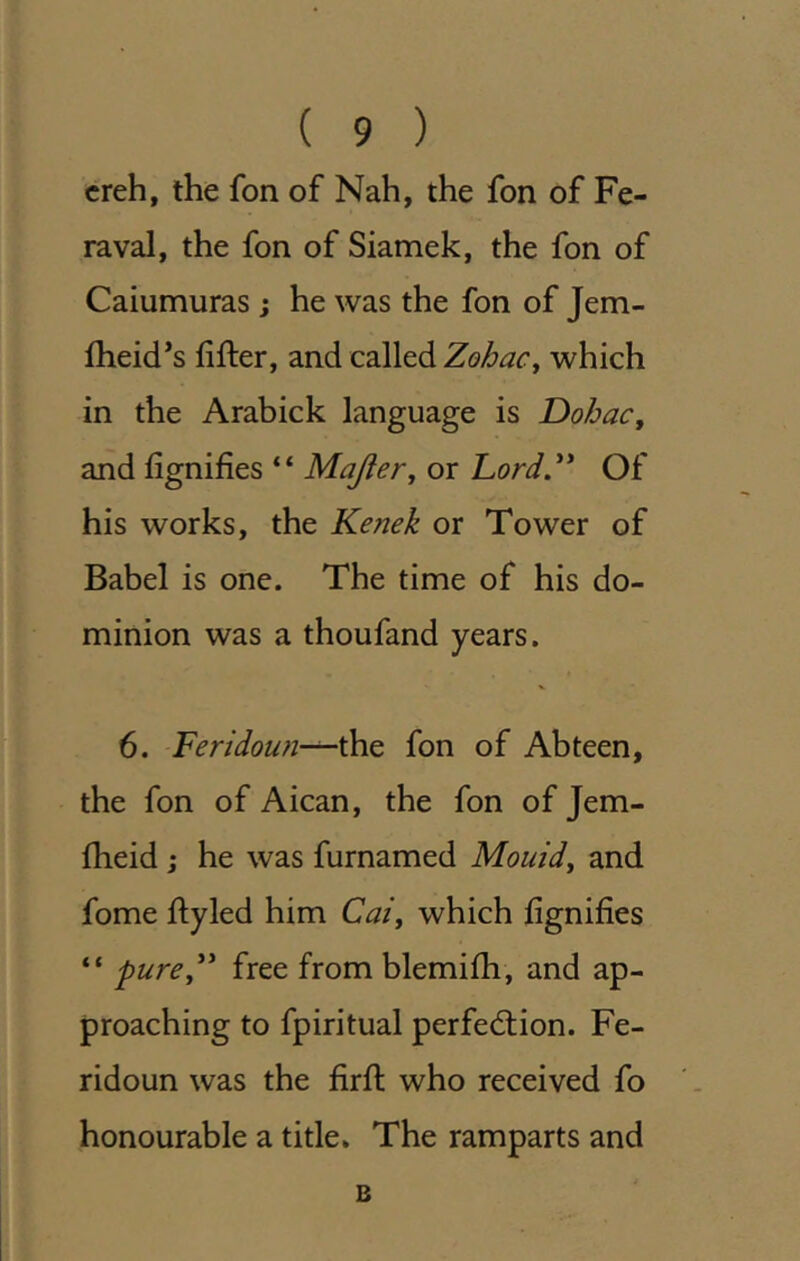 creh, the fon of Nah, the fon of Fe- raval, the fon of Siamek, the fon of Caiumuras ; he was the fon of Jem- flieid’s After, and called Zohac^ which in the Arabick language is Dohac, and fignifies “ Majter, or Lord.** Of his works, the Kenek or Tower of Babel is one. The time of his do- minion was a thoufand years. 6. Feridoun-^^Q fon of Abteen, the fon of Aican, the fon of Jem- fheid j he was furnamed Mouldy and fome ftyled him Cai^ which fignifies “ pure** free from blemifti, and ap- proaching to fpiritual perfection. Fe- ridoun was the firft who received fo honourable a title. The ramparts and B