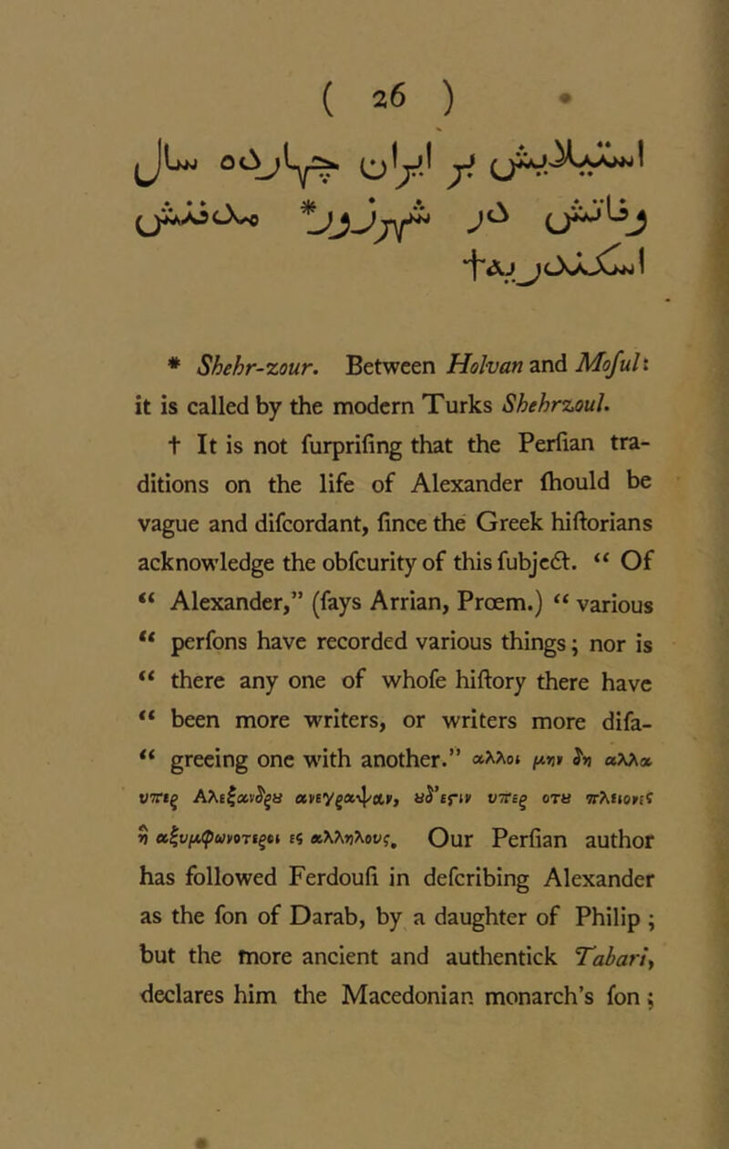 iJUw (jly.l ^ (jiJiOv. *Jjjj\r (J^^j ■^Aj ilXaX^I * Shehr-zour. Between Holvan and Mofult it is called by the modern Turks ShehrzouJ. t It is not furprifing that the Perfian tra- ditions on the life of Alexander fhould be vague and difeordant, fince the Greek hiftorians acknowledge the obfeurityof thisfubjcdl. “ Of “ Alexander,” (fays Arrian, Proem.) “ various ** perfons have recorded various things; nor is “ there any one of whofe hiftory there have “ been more writers, or writers more difa- greeing one w'ith another.” ?») WTri^ aJ’fri*’ vtts^ ora 'jrXfioitif 3 sf Qur Perfian author has followed Ferdoufi in deferibing Alexander as the fon of Darab, by a daughter of Philip ; but the more ancient and authentick Tabariy declares him the Macedonian monarch’s fon;