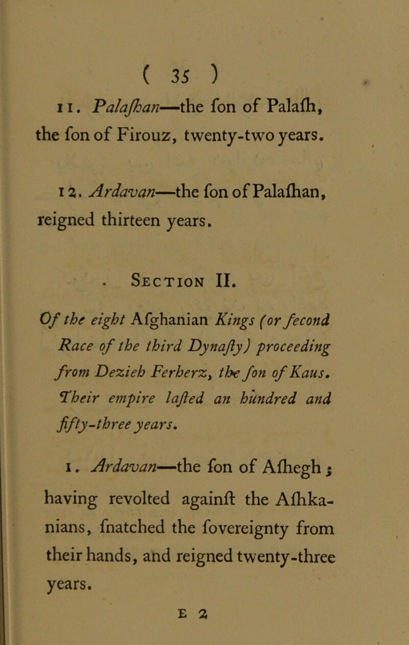 11. Palajhan—the fon of Palafh, the fon of Firouz, twenty-two years, 12. Ardavan—the fon of Palafhan, reigned thirteen years. Section II. Of the eight Afghanian Kings (orfecond Race of the third Dynafy) proceeding from Dezieh FerherZy the fon ofKaus, ^heir empire lajled an hundred and fifty-three years. I. Ardavan—the fon of Afhegh j having revolted againft the Alhka- nians» fnatched the fovereignty from their hands, and reigned twenty-three years. E 2