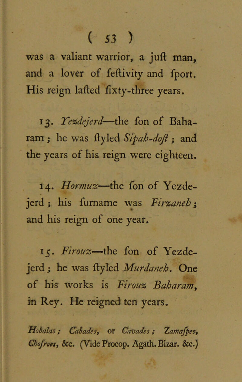 {S3 ) was a valiant warrior, a juft man, and a lover of feftivity and fport. His reign lafted ftxty-three years. 13. Tezdejerd—the fon of Baha- ram ; he was ftyled Sipah-doji ; and the years of his reign were eighteen. 14. Hormuz—the fon of Yezde- jerd ; his furname was Firzaneb j and his reign of one year. 15. Firouz—the fon of Yezde- jerd; he was ftyled Murdaneh. One of his works is Firouz Baharam^ in Rey. He reigned ten years. Hobalas; CahadeSf or Cavades; Zamafpes, Cho/roe^Sf &c. (Vide Procop. Agath. Bizar. &c.)