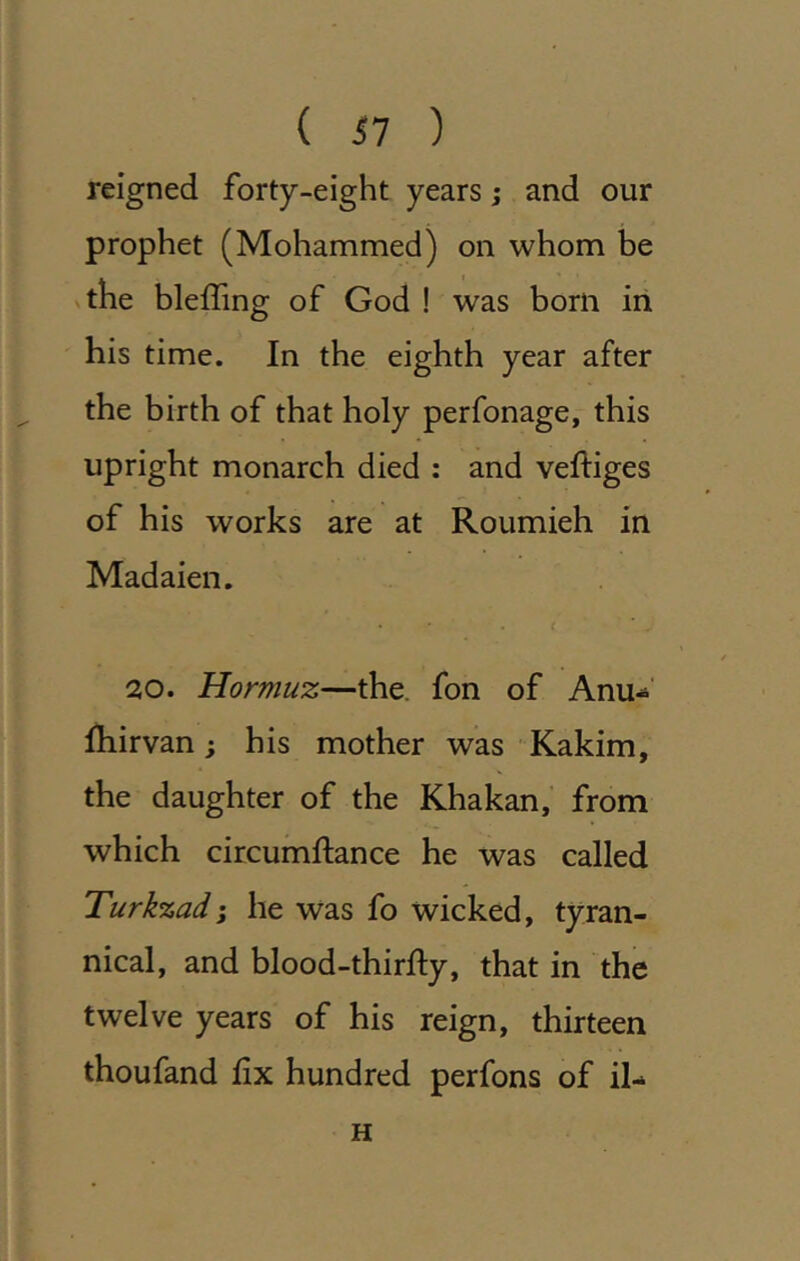 reigned forty-eight years; and our prophet (Mohammed) on whom be vthe bleffing of God ! was born in his time. In the eighth year after the birth of that holy perfonage, this upright monarch died : and veftiges of his works are at Roumieh in Madaien. 20. Hormuz—the. fon of Anu-^’ fhirvan; his mother was Kakim, the daughter of the Khakan, from which circumftance he was called Turkzadi he was fo wicked, tyran- nical, and blood-thirfty, that in the twelve years of his reign, thirteen thoufand fix hundred perfons of il- H