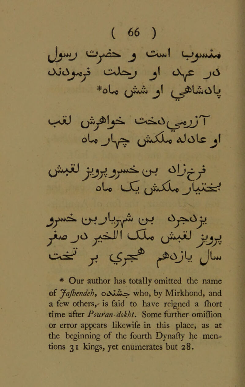 *oLo ^ ^ «^Ij^<3Lj • • uaXJ ,-<.c^ I olvc ^^ly!:^ oly>o ^LsA3^^ Jf^ C1H^4^ ^ 7^ 7;^^* '-XX^ Jr^jJ * Our author has totally omitted the name of yajhendehy oSlii^ who, by Mirkhond, and a few others,' is faid to have reigned a fhort time after Pouran-dohht. Some further omiflTion or error appears likewife in this place, as at the beginning of the fourth Dynafty he men- tions 31 kings, yet enumerates but 28.