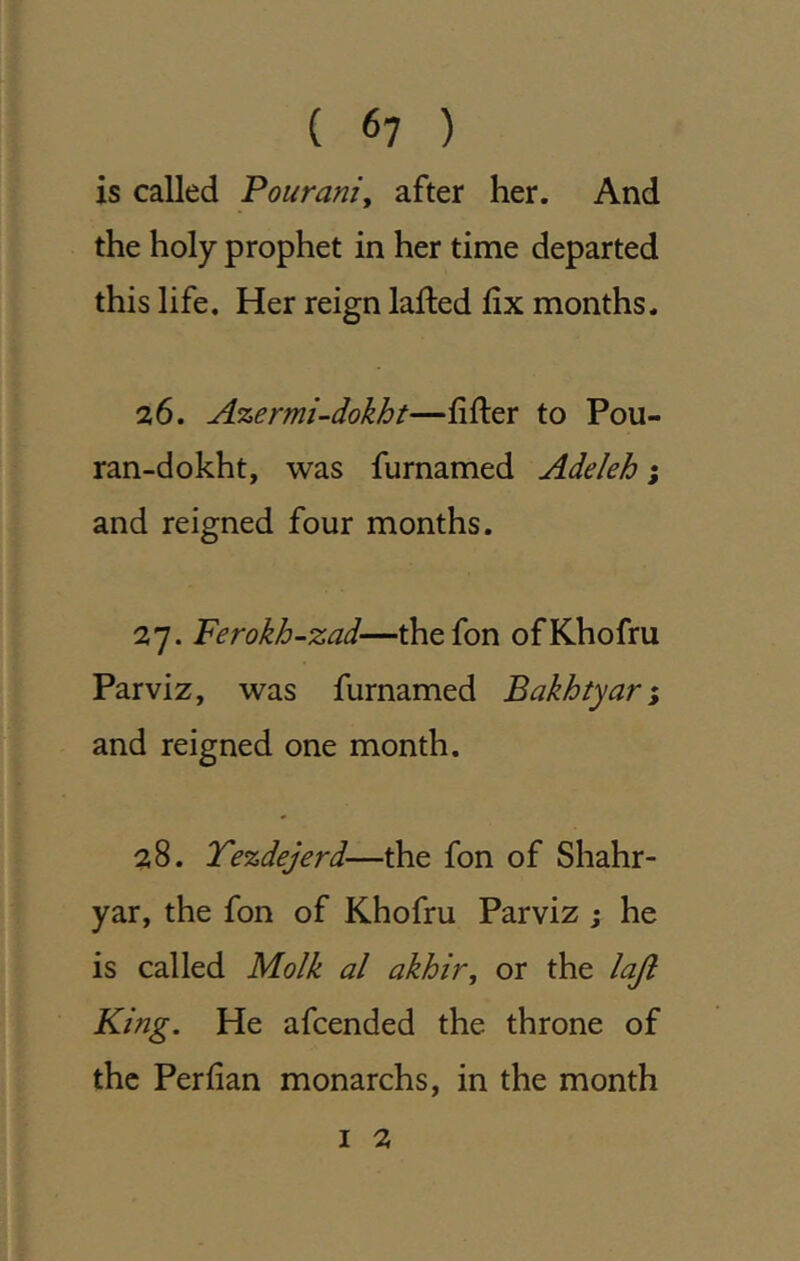 is called Pouranty after her. And the holy prophet in her time departed this life. Her reign lafted fix months. 26. Azermi-dokht—filler to Pou- ran-dokht, was furnamed Adeleh; and reigned four months. 27. Ferokh-zad—thefon ofKhofru Parviz, was furnamed Bakhtyar*, and reigned one month. 28. Tezdejerd—the fon of Shahr- yar, the fon of Khofru Parviz ; he is called Molk al akhir, or the loft King. He afcended the throne of the Perfian monarchs, in the month I 2