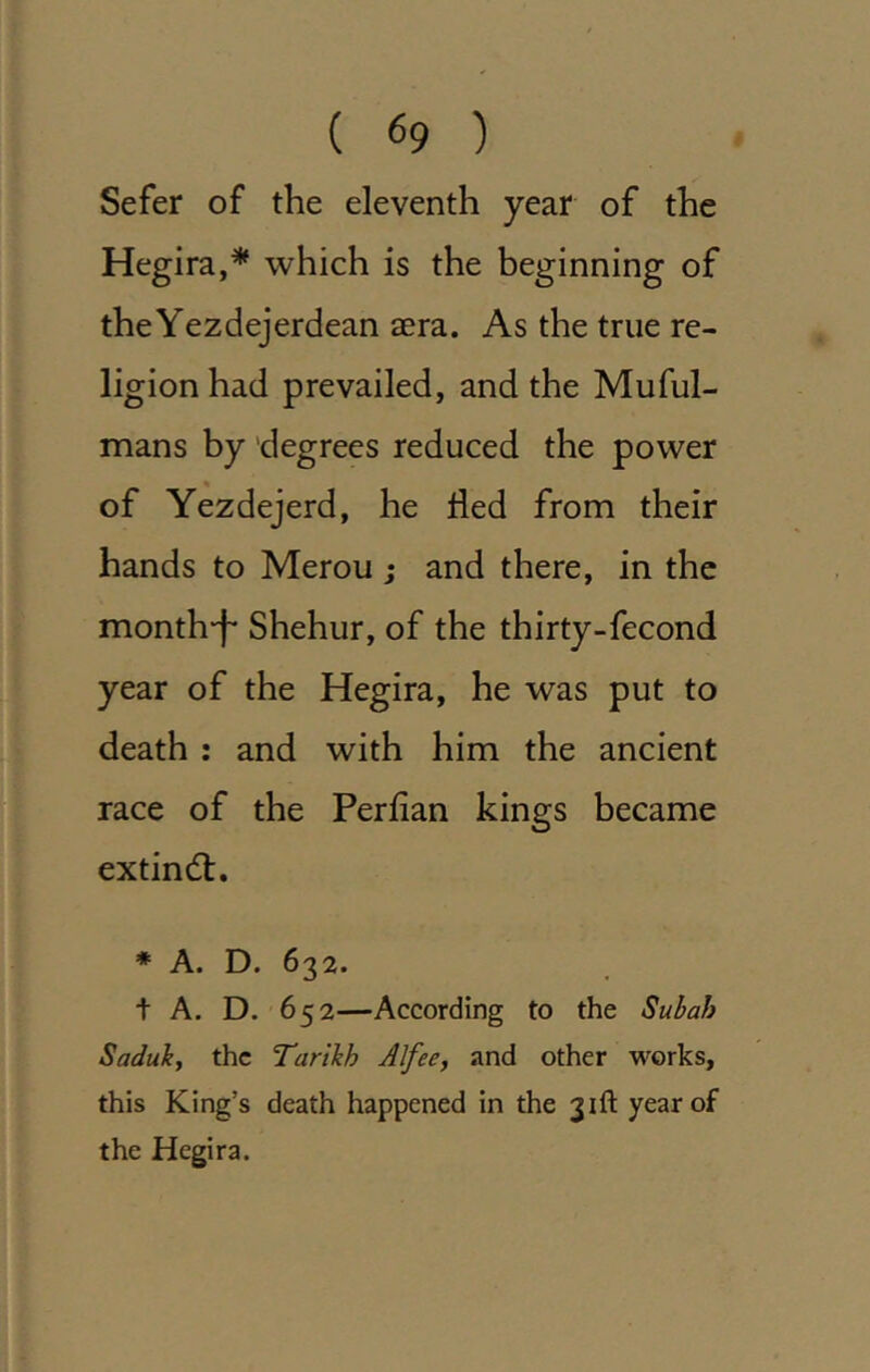 ( (>9 ) Sefer of the eleventh year of the Hegira,* which is the beginning of theYezdejerdean aera. As the true re- ligion had prevailed, and the Muful- mans by degrees reduced the power of Yezdejerd, he tied from their hands to Merou ; and there, in the month-f- Shehur, of the thirty-fecond year of the Hegira, he was put to death : and with him the ancient race of the Perfian kings became extindf. ♦ A. D. 632. t A. D. 652—According to the Subah Saduk, the Tartkh Alfee, and other works, this King’s death happened in the 31ft year of the Hegira.