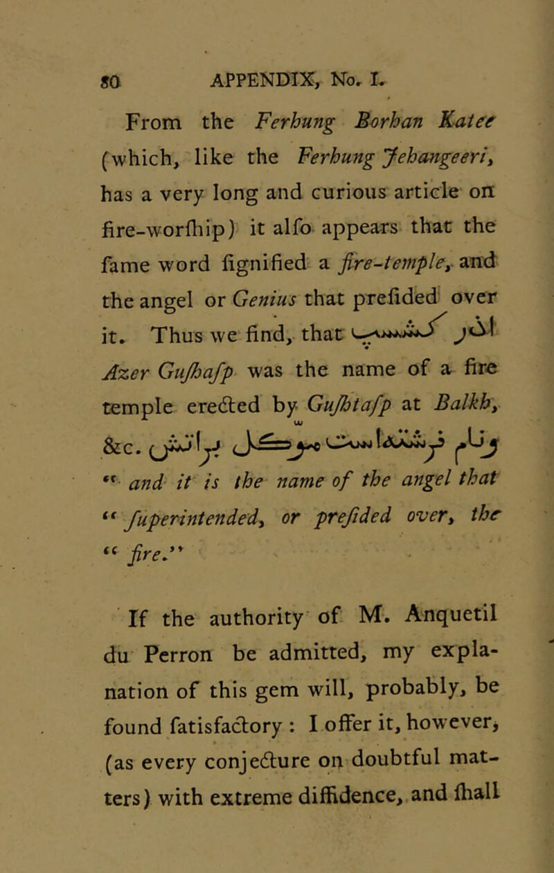 From the Ferhung Borhan Katee (^which, like the Ferhung Jehangeerit has a very long and curious article on fire-worlhip) it alfo appears that the fame word lignified a fire-templey and the angel or Genius that prelided over it. Thus we find,, that Azer Gujhajp was the name of a fire temple eredled by Gujhtafp at Balkhy &c. ** and it is the name of the angel that Superintended^ or preSded overt the “ fired* If the authority of M-. Anquetil du Perron be admitted, my expla- nation of this gem will, probably, be found fatisfaclory : I offer it, howevetj (as every conjedlure on doubtful mat- ters) with extreme diffidence,.and lhall