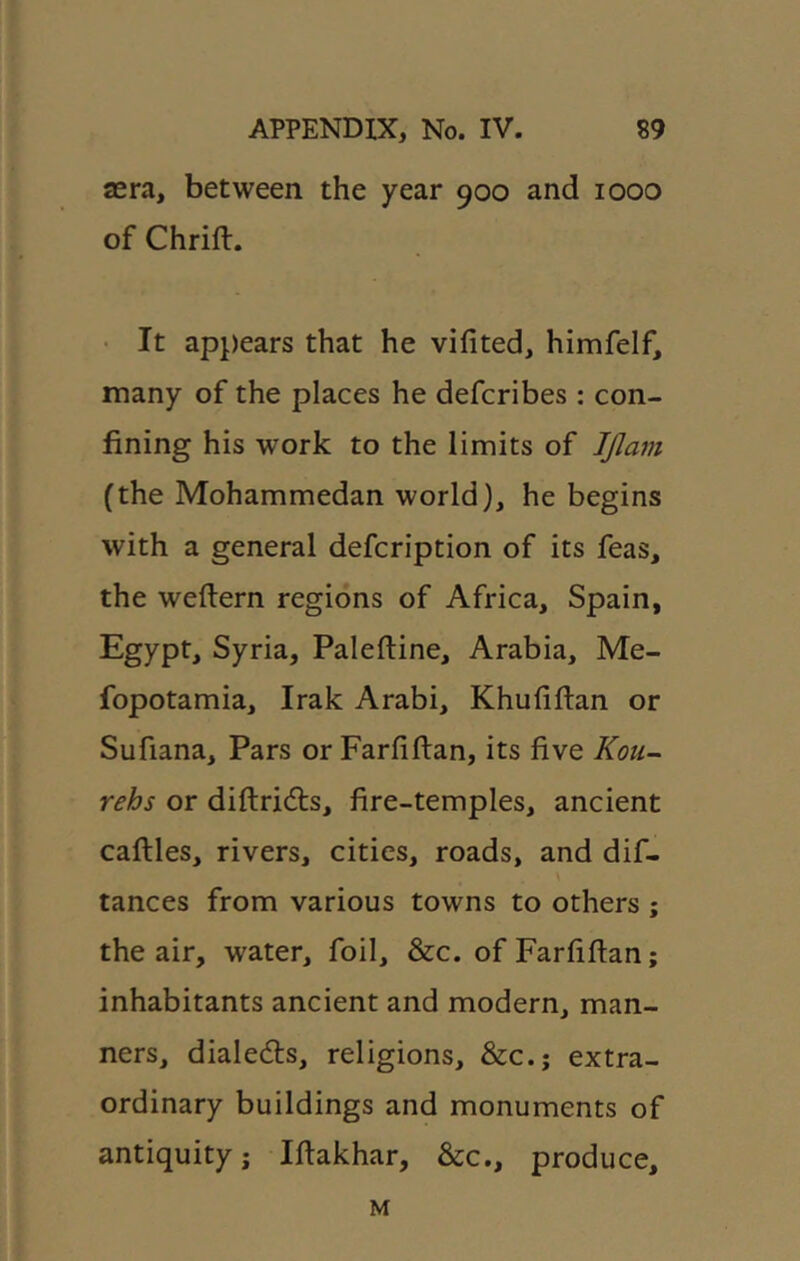 sera, between the year 900 and 1000 of Chrift. • It appears that he vifited, himfelf, many of the places he defcribes : con- fining his work to the limits of IJlam (the Mohammedan world), he begins with a general defcription of its feas, the weftern regions of Africa, Spain, Egypt, Syria, Paleftine, Arabia, Me- fopotamia, Irak Arabi, Khufiftan or Sufiana, Pars or Farfiflan, its five Kou- rehs or diftridts, fire-temples, ancient caftles, rivers, cities, roads, and dif- tances from various towns to others ; the air, water, foil, &c. of Farfiflan; inhabitants ancient and modern, man- ners, dialedls, religions, &c.; extra- ordinary buildings and monuments of antiquity j Iflakhar, &c., produce. M