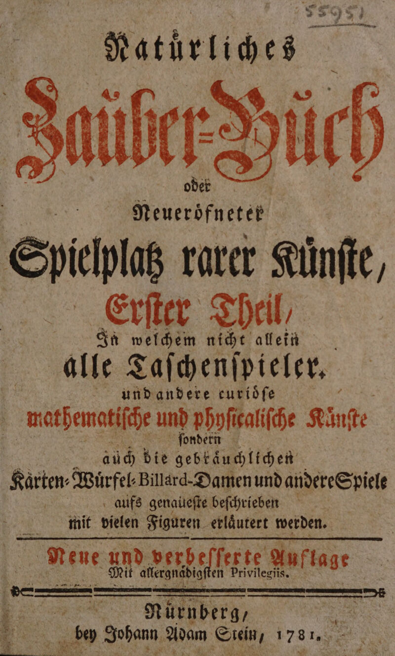 Natürliches Ilüler Düch . N Spichls rarer Kune, alie Taſchenſpieler. a und andere curiöfe mathematische und phyſi caliſche Kunſte a ſond ern aüch die gebkaͤuchlichen Karten⸗Wuͤrfel⸗ Billard. Damen und andere Spiele 8 aufs genaüeſte beſchrieben N mit vielen Figuren erläutert werden. Nene um e Auflage allergnaͤdigſten Privileriis. ER Nürnberg, 25 5 8 bey Johann Adam Suein, 1787. .