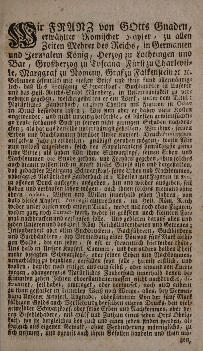 „ ir FRANZ von Gotts Gnaden, erwaͤhlter Romiſcher ayſer, zu allen ww, Zeiten Mehrer des Reichs, in Germanien und Jeruſalem König, Herzog zu Lothringen und Bar, Großherzog zu Toſcana Fuͤrſt zu Charlevil⸗ le, Marggraf zu Nomeny, Graf zu Falkenſtein ꝛc ꝛc. Bekennen oͤffentlich mit bdieſem Brief und thun kund allermaͤnnig⸗ lich, daß Uus Wolfgang Schwarzkopf, Buchhändler in Unſerer und des Heil. Reichs⸗Stadt Nürnberg, in Unterthaͤnigkeit zu vers nehmen gegeben, welchergeſtalten er ein Werk, unter dem Titul: Natürliches Zauberbuch, in zwey Theilen mit Figuren in Ockar in Druck befoͤrdern laſſen; Wie nun aber er dabey viele Koſten angewendet, und nicht unzeitig befürchte, es dürften gewinnſüͤchti⸗ ge Leute ſothanes Buch zu ſeinen nicht geringen Schaden nachdru⸗ cken; als hat uns derſelbe unterthaͤnigſt gebetken, Wir ihme, feinen Erben und Nachkommen hieruͤber Unſer Kayſerl DrudsPrivilegium auf zehen Jahr zu ertheilen, gnaͤdigſt geruhen moͤgten, wann Wir nun mildeſt angeſehen, ſelch des Supplicantens demuͤthigſte ziem⸗ liche Bitte; als haben Wir ihme Schwarzkopf, ſeinen Erben und Nachkommen die Gnade gethan, und Freyheit gegeben tbun ſolches auch hiemit wiſſentlich in Kraft dieſes Briefs alſo und dergeſtalten, daß gedachter Wolfgang Schwarzkopf, ſeine Erben und Nachkommen, obbeſagtes Natürliches Zauberbuch in Theilen mit Figuren in gvo, in offenen Druck auflegen, ausgehen, hin und wieder ausgehen, feil haben und verkaufen laſſen 3 955 auch ihnen ſolches niemand ohne ibren onſens, Wiſſen und Willen innerhalb zehen Jahren, von dato dieſes Kayſerl. Privilegii anzurechnen, im Heil. Roͤm. Reich weder unter dieſen noch audern Titul, weder mit noch ohne Figuren, weder ganz noch Extract-weiß, weder in gröffern noch kleinern For⸗ mat nachdtucken und verkaufen ſolle. Und gebieten darauf allen und jeden Unſeren und des Heil Roͤm Reichsunterthanen und Getreuen; Inſonderheit aber allen Buchdruckern, Buchfuͤhrern, Buchbindern und Buchhaͤndlern, bey Vermeidung einer Poͤn von fuͤnf Mark loͤthi⸗ 1517 Golds, die ein ſeder, ſo oft er freventlich hierwider thaͤte, Uns halb in Unſere Kayſerl. Cammer, und den andern halben Theil mehr beſagten Schwarzkopf, oder ſeinen Erben und Nachkommen, unnachlaͤßig zu bezahlen, verfallen ſeyn ſolle, hiemit erſtlich, und wollen, daß ihr noch einiger aus euch ſelbſt , oder jemand von Euert⸗ wegen, obangeregtes Nakürliches Zauberbuch innerhalb denen bes ſtimmten zehen Jahren obverſtandenermaſſen nicht nachdrucket, di- ſtrahiret, feil habet, umtraget, oder verkaufet, noch auch andern zu thun geſtattet in keinerley Weiß noch Weege, alles, bey Vermei⸗ dung Unſerer Kayſerl. Ungnade, obbeſtimmter Poͤn der fünf Mark loͤthigen Golds auch Verliehrung derſelben eueren Drucks, den viel⸗ gemeldter Schwarzkopf, oder ſeine Erben und Nachkommen, oder de⸗ ren Befehlshabere, mit Huͤlf und Zuthun eines jeden Orts Obrig⸗ keit, wo fie dergleichen bey euch und einen jeden finden werden, al⸗ ſogleich aus eigenen Gewalt, ohne Verhinderung maͤnniglichs, zu lich nehmen, und darmit nach ihren Gefallen handeln und thun moͤ⸗ 48 gen,