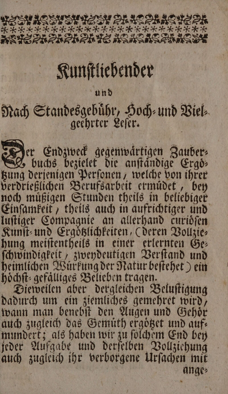 KNM EK TTL N ETL EN ee e eee Kunſtliebender und Nach Standesgebühr, och und Viel⸗ geehrter Leſer. = Endzweck gegenwaͤrtigen Zauber⸗ buchs bezielet die anſtaͤndige Ergoͤ⸗ tzung derjenigen Perſonen, welche von ihrer verdrießlichen Berufsarbeit ermuͤdet, bey noch muͤßigen Stunden theils in beliebiger Einſamkeit, theils auch in aufrichtiger und luſtiger Compagnie an allerhand curioͤſen Kunſt⸗ und Ergoͤtzlichkeiten, (deren Vollzie⸗ hung meiſtentheils in einer erlernten Ge⸗ chwindigkeit, zweydeutigen Verſtand und heimlichen Würkung der Natur beſtehet) ein höchft- gefälliges Belieben tragen. Dieweilen aber dergleichen Beluſtigung dadurch um ein ziemliches gemehret wird, wann man benebſt den Augen und Gehoͤr auch zugleich das Gemuͤth ergoͤtzet und auf: mundert; als haben wir zu ſolchem End bey jeder Aufgabe und derſelben Vollziehung auch zugleich jhr verborgene Urſachen mit